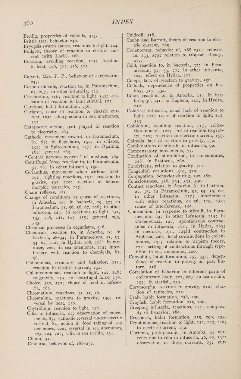 Bredig, properties of colloids, 317. Brittle star, behavior 240. Bryopsis swarm spores, reactions to light, 144. Budgett, theory of reaction to electric cur¬ rent (with Loeb), 166. Bursaria, avoiding reaction, 114; reaction to heat, 126, 305, 318, 322. Calvert, Mrs. P. P., behavior of earthworm, 247- Carbon dioxide, reaction to, in Paramecium, 67, 297; in other infusoria, 122. Carchesium, 116; reaction to light, 142; ces¬ sation of reaction to faint stimuli, 172. Carcinus, habit formation, 256. Carlgren, cause of reaction to electric cur¬ rent, 165; ciliary action in sea anemones, 222. Cataphoric action, part played in reaction to electricity, 164. Cathode, movement toward, in Paramecium, 80, 83; in flagellates, 152; in ciliates, 152; in Spirostomum, 157; in Opalina, 162; general, 163. “Central nervous system” of medusae, 189. Centrifugal force, reaction to, in Paramecium, 51, 78; in other infusoria, 150. Cerianthus, movement when without food, 191; righting reactions, 195; reaction to gravity, 195, 210; reaction of hetero- morphic tentacles, 227. Chain reflexes, 251. Change of conditions as cause of reactions, in Amoeba, 19; in bacteria, 29, 37; in Paramecium, 51, 56, 58, 67, 108; in other infusoria, 123; in reactions to light, 131, 133, 136, 141, 145, 2I5i general, 293, 333- Chemical processes in organisms, 346. Chemicals, reaction to, in Amceba, 9; in bacteria, 28-34; in Paramecium, 51, 53, 54, 62, 120; in Hydra, 198, 218; in me¬ dusae, 220; in sea anemones, 224; inter¬ ference with reaction to chemicals, 83, 96. Chilomonas, structure and behavior, hi; reaction to electric current, 152. Chlamydomonas, reaction to light, 142, 146; to gravity, 149; to centrifugal force, 150. Choice, 330, 340; choice of food in infuso¬ ria, 183. Chromatium, reactions, 33, 35, 36. Chromulina, reactions to gravity, 149; re¬ versal by heat, 150. Chytridium, reaction to light, 142. Cilia, in infusoria, 41; observation of move¬ ments, 83; cathodic reversal under electric current, 84; action in food taking of sea anemones, 222; reversal in sea anemones, 223, 224, 227; cilia in sea urchin, 234. Ciliata, 41. Cnidaria, behavior of, 188-232. Cnidocil, 218. Coehn and Barratt, theory of reaction to elec¬ tric current, 165. Coelenterata, behavior of, 188-232; reflexes in, 133, 279; relation to tropism theory, 272. Cold, reaction to, in bacteria, 37; in Para¬ mecium, 51, 53, 70; in other infusoria, 124; effect on Hydra, 205. Coleps, lack of reaction to gravity, 150. Colloids, dependence of properties on his¬ tory, 317, 334- Color, reaction to, in Amceba, n; in bac¬ teria, 36, 341; in Euglena, 140; in Hydra, 212. Colorless infusoria, usual lack of reaction to light, 128; cases of reaction to light, 142, 333- Colpidium, avoiding reaction, 115; collec¬ tion in acids, 122 ; lack of reaction to grav¬ ity, 150; reaction to electric current, 155. Colpoda, lack of reaction to gravity, 150. Combinations of stimuli, in infusoria, 92. Compensatory movements, 75. Conduction of stimulation, in coelenterates, 228; in Protozoa, 262. Condylactis, relation to gravity, 211. Congenital variations, 319, 320. Conjugation, behavior during, 102, 182. Consciousness, 328, 334, 335, 340. Contact reactions, in Amoeba, 6; in bacteria, 27, 37; in Paramecium, 51, 54, 59, 60; in other infusoria, 117; interference with other reactions, 92-96, 119, 133; cause of interference, 120. Contraction, in response to stimuli, in Para¬ mecium, 89; in other infusoria, 114; in Coelenterata, 197; spontaneous contrac¬ tions in infusoria, 181; in Hydra, 189; in medusae, 191; rapid contraction in Aiptasia, 228; local contractions in coelen¬ terates, 231; relation to tropism theory, 272; setting of contractions through repe¬ tition in sea anemones, 206. Convoluta, habit formation, 255, 333; depen¬ dence of reaction to gravity on past his¬ tory, 258. Correlation of behavior in different parts of coelenterate body, 227, 229; in sea urchin, 252; in starfish, 239. Corymorpha, reaction to gravity, 210; reac¬ tion of tentacles, 222. Crab, habit formation, 256, 290. Crayfish, habit formation, 255, 290. Creeping infusoria, reactions, 114; complex¬ ity of behavior, 180. Crustacea, habit formation, 255, 290, 333. Cryptomonas, reaction to light, 142, 143, 146; to electric current, 152. Currents, protoplasmic, in Amceba, 4; cur- rents due to cilia in infusoria, 46, 60, 131; observation of these currents, 83; cur-