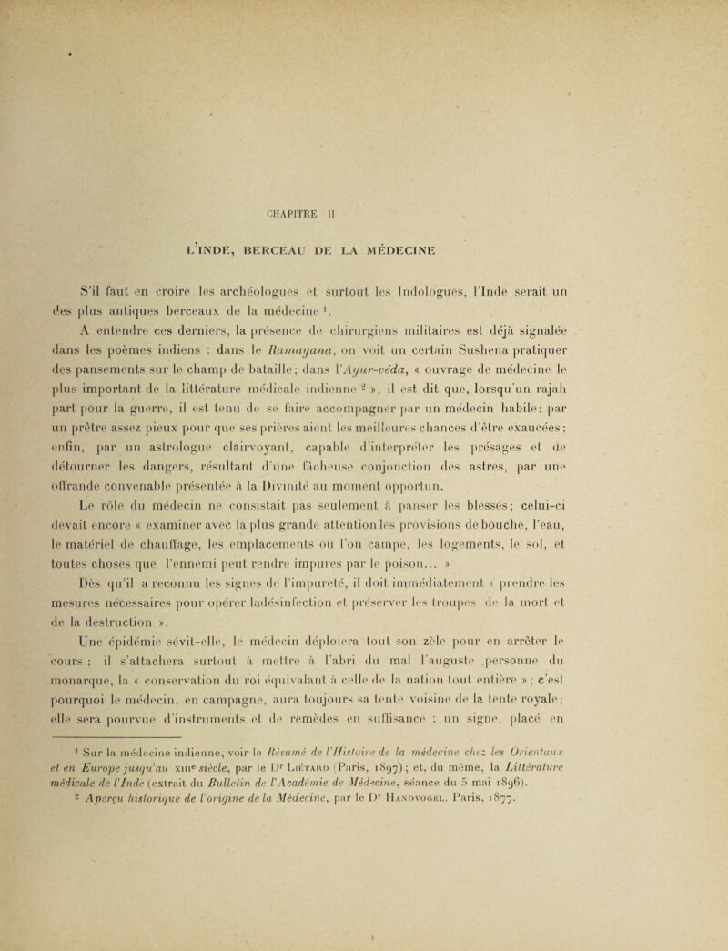 L INDE, BERCEAU DE LA MÉDECINE S’il faut en croire les archéologues et surtout les ludologues, l’Inde serait un des plus antiques berceaux de la médecine1. A entendre ces derniers, la présence de chirurgiens militaires est déjà signalée dans les poèmes indiens : dans le Ramayana, on voit un certain Sushena pratiquer des pansements sur le champ de bataille; dans 1 ’Ayur-véda, « ouvrage de médecine le plus important de la littérature médicale indienne 2 », il est dit que, lorsqu’un rajah part pour ia guerre, il est tenu de se faire accompagner par un médecin habile; par un prêtre assez pieux pour que ses prières aient les meilleures chances d’être exaucées ; enfin, par un astrologue clairvoyant, capable d’interpréter les présages et ne détourner les dangers, résultant d’une fâcheuse conjonction des astres, par une offrande convenable présentée à la Divinité au moment opportun. Le rôle du médecin ne consistait pas seulement à panser les blessés; celui-ci devait encore « examiner avec la plus grande attention les provisions débouché, l’eau, le matériel de chauffage, les emplacements où l'on campe, les logements, le sol, et toutes choses que l’ennemi peut rendre impures par le poison... » Dès qu’il a reconnu les signes de l’impureté, il doit immédiatement « prendre les mesures nécessaires pour opérer ladésinfection et préserver les troupes de la mort et de la destruction ». Une épidémie sévit-elle, le médecin déploiera tout son zèle pour en arrêter le cours : il s’attachera surtout à mettre à l’abri du mal l’auguste personne du monarque, la « conservation du roi équivalant à celle de la nation tout entière » ; c’est pourquoi le médecin, en campagne, aura toujours sa tente voisine de la tente royale; elle sera pourvue d’instruments et de remèdes en suffisance : un signe, placé en 1 Sur la médecine indienne, voir le Résumé de /'Histoire de la médecine chez les Orientaux et en Europe jusqu'au xme siècle, par le Ur Liétaho (Paris, 1897); et, du même, la Littérature médicale de l'Inde (extrait du Bulletin de l'Académie de Médecine, séance du 5 mai 1896). 2 Aperçu historique de Vorigine delà Médecine, par le Dr Handvogkl. Paris, 1877.