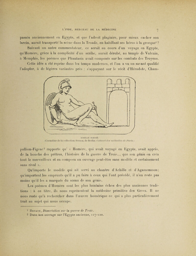 l’inde, berceau de la médecine passés anciennement en Egypte, et que l’adroit plagiaire, pour mieux cacher son larcin, aurait transporté la scène dans la Troade, en habillant ses héros à la grecque1 ? Suivant un autre commentateur, ce serait au cours d’un voyage en Egypte, qu’Homère, grâce à la complicité d’un scribe, aurait dérobé, au temple deVulcain, à Memphis, les poèmes <|iie Phantasia avait composés sur les combats des Troyens. Cette idée a été reprise dans les temps modernes, et l’on a vu un savant qualifié l’adopter, à de légères variantes près : s’appuyant sur le récit d’Hérodote, Cham- pollion-Figeac2 rapporte qu’ « Homère, qui avait voyagé en Egypte, avait appris, de la bouche des prêtres, l’histoire de la guerre de Troie... que son génie en créa tout le merveilleux et en composa un ouvrage peut-être sans modèle et certainement sans rival ». Qu’importe le modèle qui ait servi au chantre d’Achille et d'Agamemnon ; qu’importent les emprunts qu’il a pu faire à ceux qui l’ont précédé, il n’en reste pas moins qu’il les a marqués du sceau de son génie. Les poèmes d’Homère sont les plus lointains échos des plus anciennes tradi¬ tions : à ce titre, ils nous représentent la médecine primitive des Grecs. 11 ne nous reste qu’à rechercher dans l’œuvre homérique ce qui a plus particulièrement trait au sujet qui nous occupe. 1 Bryant, Dissertation sur la guerre de Troie. 2 Dans son ouvrage sur l’Egypte ancienne, 117-120.