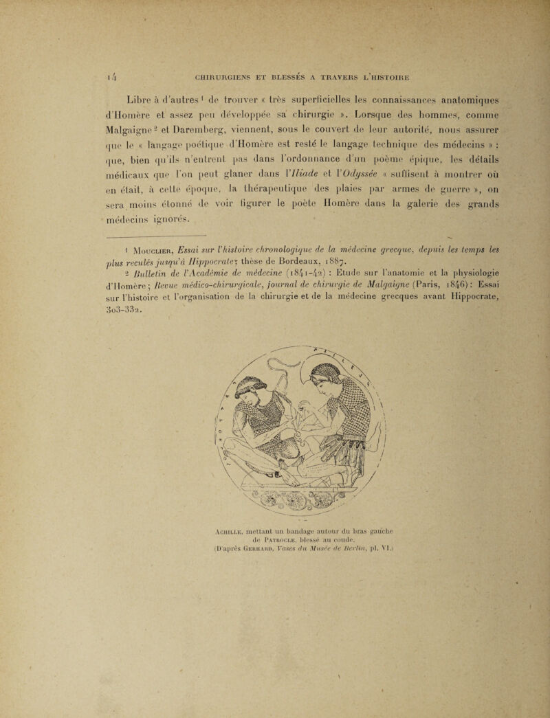 Libre à d'autres 1 de trouver « très superficielles les connaissances anatomiques d’Homère et assez peu développée sa chirurgie ». Lorsque des hommes, comme Malgaigne2 et Daremherg, viennent, sous le couvert de leur autorité, nous assurer que le « langage poétique d'Homère est resté le langage technique des médecins » : «pie, bien qu’ils n’entrent pas dans l’ordonnance d’un poème épique, les détails médicaux que l’on peut glaner dans VIliade et YOdyssée « suffisent à montrer où en était, à cette époque, la thérapeutique des plaies par armes de guerre », on sera moins étonné de voir figurer le poète Homère dans la galerie des grands médecins ignorés. 1 Moucher, Essai sur Vhistoire chronologique de la médecine grecque, depuis les temps les plus reculés jusqu'à Hippocratey thèse de Bordeaux, 1887. 2 Bulletin de l'Académie de médecine ( 1841 —4^) : Etude sur l’anatomie et la physiologie d’Homère: Revue médico-chirurgicale, journal de chirurgie de Malgaigne (Paris, 1846): Essai sur Lhistoire et l’organisation de la chirurgie et de la médecine grecques avant Hippocrate, 3o3-38‘2. Achille, mettant un bandage autour du bras gauche de Pathocle, blessé au coude. (D'après Gerhard, Vases du Musée de Berlin, pl. VI.)