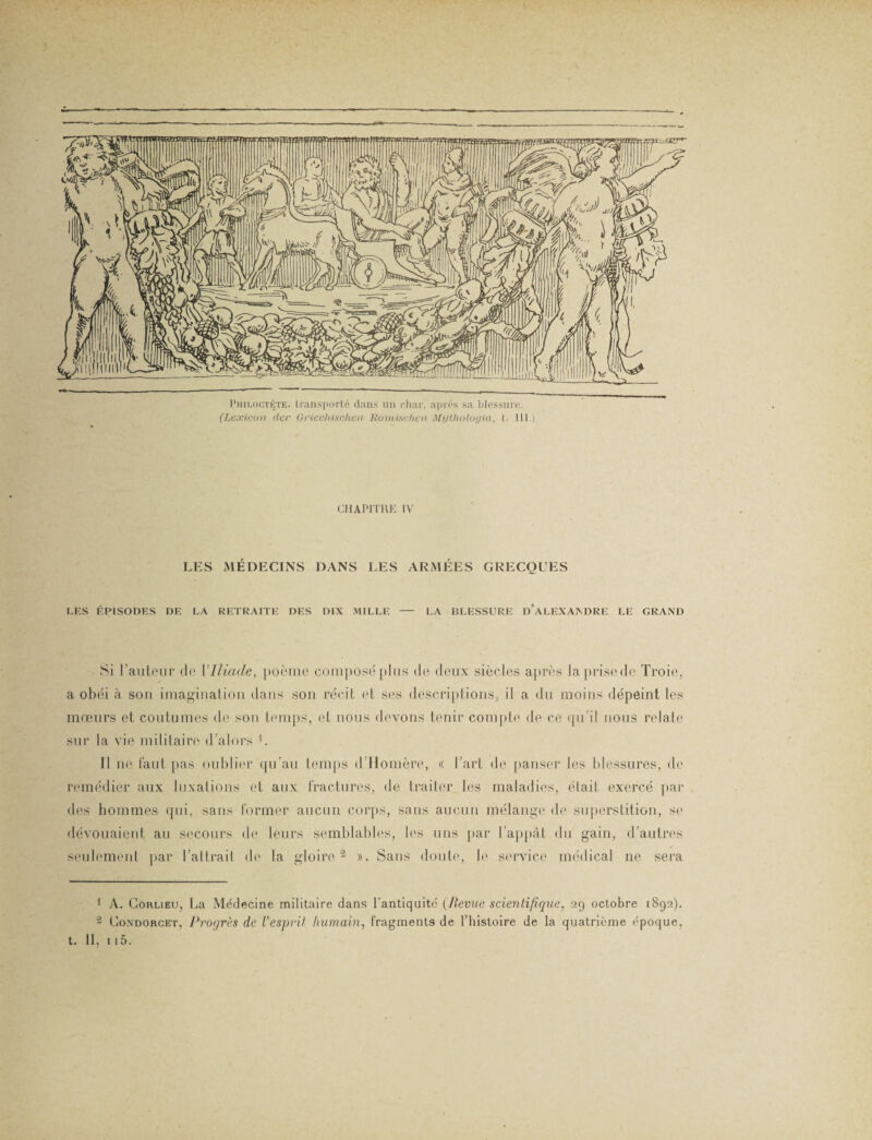 Philoctète, transporté dans un char, après sa blessure. (Lexicon der GrieclUschen Romisvhen Mythologta, l. 111.) CHAPITRE IV LES MÉDECINS DANS LES ARMÉES GRECQUES EES ÉPISODES DE LA RETRAITE DES DIX MILLE - LA BLESSURE D’ALEXANDRE LE GRAND Si l’auteur de {'Iliade, poème composé plus de deux siècles après laprisede Troie, a obéi à sou imagination dans son récit et ses descriptions, il a du moins dépeint les mœurs et coutumes de son temps, et nous devons tenir compte de ce qu’il nous relate sur la vie militaire d’alors i. Il ne faut pas oublier qu’au temps d’Homère, « l’art de panser les blessures, de remédier aux luxations et aux fractures, de traiter les maladies, était exercé par des hommes qui, sans former aucun corps, sans aucun mélange de superstition, si* dévouaient au secours de leurs semblables, les uns par l’appât du gain, d’autres seulement par l’attrait de la gloire 2 ». Sans doute, le service médical ne sera 1 A. Corlieu, La Médecine militaire dans l’antiquité {Hernie scientifique, 29 octobre 1892). 2 Condorcet, Progrès de Vesprit humain, fragments de l’histoire de la quatrième époque, t. II, 115.