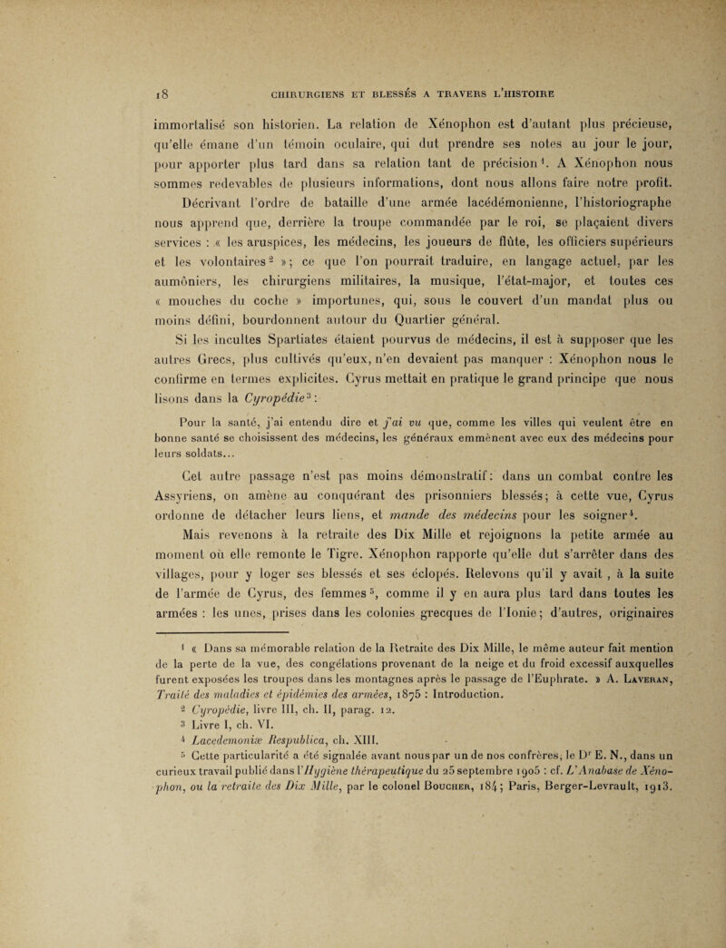immortalisé son historien. La relation de Xénoplion est d’autant plus précieuse, qu’elle émane d’un témoin oculaire, qui dut prendre ses notes au jour le jour, pour apporter plus tard dans sa relation tant de précision1. A Xénophon nous sommes redevables de plusieurs informations, dont nous allons faire notre profit. Décrivant l’ordre de bataille d’une armée lacédémonienne, l’historiographe nous apprend que, derrière la troupe commandée par le roi, se plaçaient divers services : « les aruspices, les médecins, les joueurs de flûte, les officiers supérieurs et les volontaires2 3 » ; ce que l’on pourrait traduire, en langage actuel, par les aumôniers, les chirurgiens militaires, la musique, l’état-major, et toutes ces « mouches du coche » importunes, qui, sous le couvert d’un mandat plus ou moins défini, bourdonnent autour du Quartier général. Si les incultes Spartiates étaient pourvus de médecins, il est à supposer que les autres Grecs, plus cultivés qu’eux, n’en devaient pas manquer : Xénophon nous le confirme en termes explicites. Cyrus mettait en pratique le grand principe que nous lisons dans la Cyropédie'i : Pour la santé, j’ai entendu dire et fai vu que, comme les villes qui veulent être en bonne santé se choisissent des médecins, les généraux emmènent avec eux des médecins pour leurs soldats... Cet autre passage n’est pas moins démonstratif : dans un combat contre les Assyriens, on amène au conquérant des prisonniers blessés; à cette vue, Cyrus ordonne de détacher leurs liens, et mande des médecins pour les soigner4. Mais revenons à la retraite des Dix Mille et rejoignons la petite armée au moment où elle remonte le Tigre. Xénophon rapporte qu’elle dut s’arrêter dans des villages, pour y loger ses blessés et ses éclopés. Relevons qu’il y avait , à la suite de l’armée de Cyrus, des femmes 5, comme il y en aura plus tard dans toutes les armées : les unes, prises dans les colonies grecques de lTonie ; d’autres, originaires 1 « Dans sa mémorable relation de la Retraite des Dix Mille, le même auteur fait mention de la perte de la vue, des congélations provenant de la neige et du froid excessif auxquelles furent exposées les troupes dans les montagnes après le passage de l’Euphrate. » A. Laveran, Traité des maladies et épidémies des armées, i8y5 : Introduction. 2 Cyropédie, livre III, ch. II, parag. 12. 3 Livre I, ch. VI. 4 Lacedemoniæ Respublica, ch. XIII. 5 Cette particularité a été signalée avant nous par un de nos confrères, le D' E. N., dans un curieux travail publié dans Y Hygiène thérapeutique du 25 septembre 1906 : cf. L'Anabase de Xéno¬ phon, ou la retraite des Dix Mille, par le colonel Boucher, i84; Paris, Berger-Levrault, 1913.