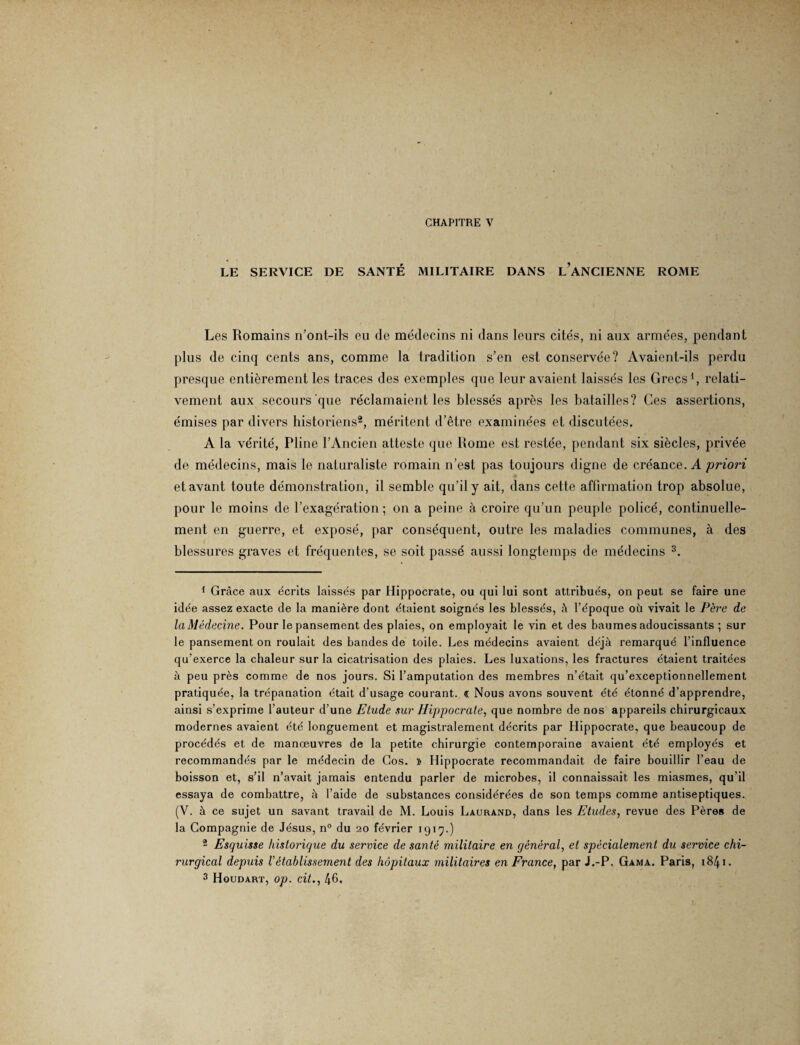 CHAPITRE V LE SERVICE DE SANTÉ MILITAIRE DANS LANCIENNE ROME Les Romains n’ont-ils eu de médecins ni dans leurs cités, ni aux armées, pendant plus de cinq cents ans, comme la tradition s’en est conservée? Avaient-ils perdu presque entièrement les traces des exemples que leur avaient laissés les Grecs1, relati¬ vement aux secours que réclamaient les blessés après les batailles? Ces assertions, émises par divers historiens2, méritent d’être examinées et discutées. A la vérité, Pline l’Ancien atteste que Rome est restée, pendant six siècles, privée de médecins, mais le naturaliste romain n’est pas toujours digne de créance. A 'priori et avant toute démonstration, il semble qu’il y ait, dans cette affirmation trop absolue, pour le moins de l’exagération; on a peine à croire qu’un peuple policé, continuelle¬ ment en guerre, et exposé, par conséquent, outre les maladies communes, à des blessures graves et fréquentes, se soit passé aussi longtemps de médecins 3. 1 Grâce aux écrits laissés par Hippocrate, ou qui lui sont attribués, on peut se faire une idée assez exacte de la manière dont étaient soignés les blessés, à l’époque oü vivait le Père de la Médecine. Pour le pansement des plaies, on employait le vin et des baumes adoucissants ; sur le pansement on roulait des bandes de toile. Les médecins avaient déjà remarqué l’influence qu’exerce la chaleur sur la cicatrisation des plaies. Les luxations, les fractures étaient traitées à peu près comme de nos jours. Si l’amputation des membres n’était qu’exceptionnellement pratiquée, la trépanation était d’usage courant. € Nous avons souvent été étonné d’apprendre, ainsi s’exprime l’auteur d’une Etude sur Hippocrate, que nombre de nos appareils chirurgicaux modernes avaient été longuement et magistralement décrits par Hippocrate, que beaucoup de procédés et de manœuvres de la petite chirurgie contemporaine avaient été employés et recommandés par le médecin de Gos. » Hippocrate recommandait de faire bouillir l’eau de boisson et, s’il n’avait jamais entendu parler de microbes, il connaissait les miasmes, qu’il essaya de combattre, à l’aide de substances considérées de son temps comme antiseptiques. (V. à ce sujet un savant travail de M. Louis Laurand, dans les Etudes, revue des Pères de la Compagnie de Jésus, n° du 20 février 1919.) 2 Esquisse historique du service de santé militaire en général, et spécialement du service chi¬ rurgical depuis l'établissement des hôpitaux militaires en France, par J.-P. Gama. Paris, 1841.