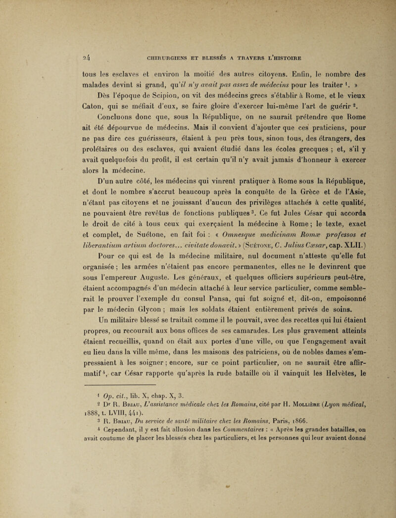 tous les esclaves et environ la moitié des autres citoyens. Enfin, le nombre des malades devint si grand, qu’«7 n’y avait pas assez de médecins pour les traiter1. » Dès l’époque de Scipion, on vit des médecins grecs s’établir à Rome, et le vieux Caton, qui se méfiait d’eux, se faire gloire d’exercer lui-même l’art de guérir 2. Concluons donc que, sous la République, on ne saurait prétendre que Rome ait été dépourvue de médecins. Mais il convient d’ajouter que ces praticiens, pour ne pas dire ces guérisseurs, étaient à peu près tous, sinon tous, des étrangers, des prolétaires ou des esclaves, qui avaient étudié dans les écoles grecques ; et, s’il y avait quelquefois du profit, il est certain qu’il n’y avait jamais d’honneur à exercer alors la médecine. D’un autre côté, les médecins qui vinrent pratiquer à Rome sous la République, et dont le nombre s’accrut beaucoup après la conquête de la Grèce et de l’Asie, n’étant pas citoyens et ne jouissant d’aucun des privilèges attachés à cette qualité, ne pouvaient être revêtus de fonctions publiques3. Ce fut Jules César qui accorda le droit de cité à tous ceux qui exerçaient la médecine à Rome ; le texte, exact et complet, de Suétone, en fait foi : « Omnesque medicinam Romæ professos et liberantium artium doctores... civitate donavit. » (Suétone, C. Julius Cæsar, cap. XLII.) Pour ce qui est de la médecine militaire, nul document n’atteste qu’elle fut organisée ; les armées n’étaient pas encore permanentes, elles ne le devinrent que sous l’empereur Auguste. Les généraux, et quelques officiers supérieurs peut-être, étaient accompagnés d’un médecin attaché à leur service particulier, comme semble¬ rait le prouver l’exemple du consul Pansa, qui fut soigné et, dit-on, empoisonné par le médecin Glycon ; mais les soldats étaient entièrement privés de soins. Un militaire blessé se traitait comme il le pouvait, avec des recettes qui lui étaient propres, ou recourait aux bons offices de ses camarades. Les plus gravement atteints étaient recueillis, quand on était aux portes d’une ville, ou que l’engagement avait eu lieu dans la ville même, dans les maisons des patriciens, où de nobles dames s’em¬ pressaient à les soigner ; encore, sur ce point particulier, on ne saurait être affir¬ matif 4, car César rapporte qu’après la rude bataille où il vainquit les Helvètes, le 1 Op. cit., lib. X, chap. X, 3. 2 Dr R. Briau, L’assistance médicale chez les Romains, cité par H. Mollière (.Lyon médical, 1888, t. LVIII, 441 )- 3 R. Briau, Du service de santé militaire chez les Romains. Paris, 1866. 4 Cependant, il y est fait allusion dans les Commentaires : « Après les grandes batailles, on avait coutume de placer les blessés chez les particuliers, et les personnes qui leur avaient donné