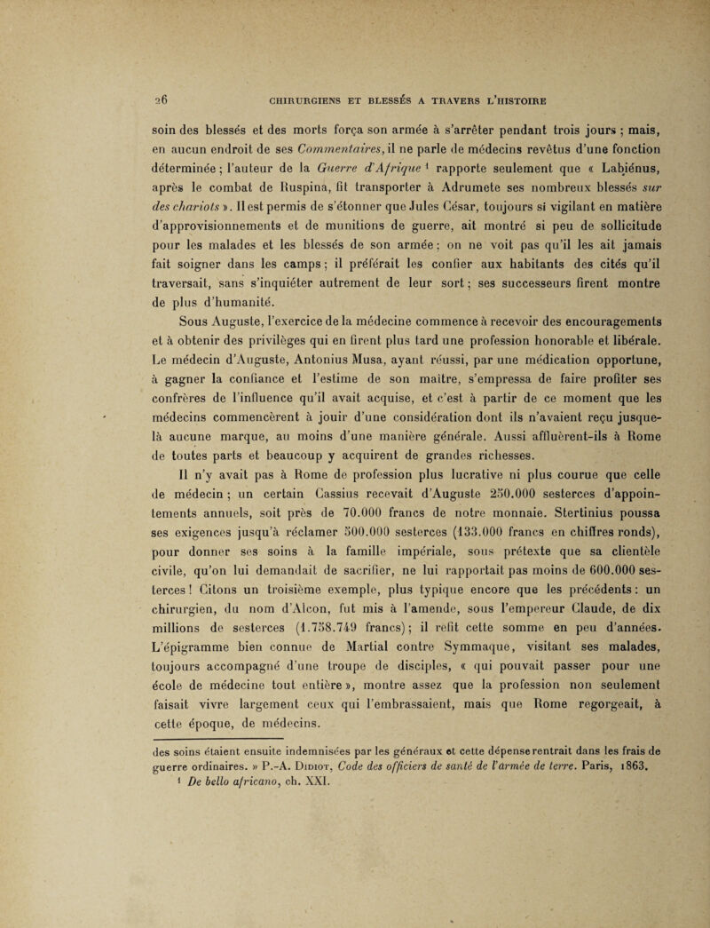 soin des blessés et des morts força son armée à s’arrêter pendant trois jours ; mais, en aucun endroit de ses Commentaires, il ne parle de médecins revêtus d’une fonction déterminée ; l’auteur de la Guerre d Afrique 1 rapporte seulement que « Labiénus, après le combat de Ruspina, fit transporter à Adrumete ses nombreux blessés sur des chariots ». Il est permis de s’étonner que Jules César, toujours si vigilant en matière d’approvisionnements et de munitions de guerre, ait montré si peu de sollicitude pour les malades et les blessés de son armée ; on ne voit pas qu’il les ait jamais fait soigner dans les camps ; il préférait les confier aux habitants des cités qu’il traversait, sans s’inquiéter autrement de leur sort ; ses successeurs firent montre de plus d’humanité. Sous Auguste, l’exercice de la médecine commence à recevoir des encouragements et à obtenir des privilèges qui en firent plus tard une profession honorable et libérale. Le médecin d’Auguste, Antonius Musa, ayant réussi, par une médication opportune, à gagner la confiance et l’estime de son maître, s’empressa de faire profiter ses confrères de l’influence qu’il avait acquise, et c’est à partir de ce moment que les médecins commencèrent à jouir d’une considération dont ils n’avaient reçu jusque- là aucune marque, au moins d’une manière générale. Aussi affluèrent-ils à Rome de toutes parts et beaucoup y acquirent de grandes richesses. Il n’y avait pas à Rome de profession plus lucrative ni plus courue que celle de médecin ; un certain Cassius recevait d’Auguste 250.000 sesterces d’appoin¬ tements annuels, soit près de 70.000 francs de notre monnaie. Stertinius poussa ses exigences jusqu’à réclamer 500.000 sesterces (133.000 francs en chiffres ronds), pour donner ses soins à la famille impériale, sous prétexte que sa clientèle civile, qu’on lui demandait de sacrifier, ne lui rapportait pas moins de 600.000 ses¬ terces ! Citons un troisième exemple, plus typique encore que les précédents : un chirurgien, du nom d’Alcon, fut mis à l’amende, sous l’empereur Claude, de dix millions de sesterces (1.758.749 francs); il refit cette somme en peu d’années. L’épigramme bien connue de Martial contre Symmaque, visitant ses malades, toujours accompagné d’une troupe de disciples, « qui pouvait passer pour une école de médecine tout entière», montre assez que la profession non seulement faisait vivre largement ceux qui l’embrassaient, mais que Rome regorgeait, à cette époque, de médecins. des soins étaient ensuite indemnisées par les généraux et cette dépense rentrait dans les frais de guerre ordinaires. » P.-A. Didiot, Code des officiers de santé de l’armée de terre. Paris, i863, 1 De bello africano, ch. XXI.