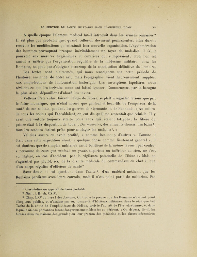 A quelle époque l’élément médical fut-il introduit dans les armées romaines ? Il est plus que probable que, quand celles-ci devinrent permanentes, elles durent recevoir les modifications qu’entraînait leur nouvelle organisation. L’agglomération des hommes provoquant presque inévitablement un foyer de maladies, il fallut pourvoir aux mesures hygiéniques et curatives qui s’imposaient ; d’où l’on est amené à inférer que l’organisation régulière de la médecine militaire, chez les Romains, ne peut pas s’éloigner beaucoup de la constitution définitive de l’empire. Les textes sont clairsemés, qui nous renseignent sur cette période de l’histoire ancienne de notre art, mais l’épigraphie vient heureusement suppléer aux imperfections de l’information historique. Les inscriptions lapidaires nous révèlent ce que les écriyains nous ont laissé ignorer. Commençons par la besogne la plus aisée, dépouillons d'abord les textes. Velleius Paterculus, faisant l’éloge de Tibère, se plaît à signaler le soin que prit le futur monarque, qui n’était encore que général et beau-fils de l’empereur, de la santé de ses soldats, pendant les guerres de Germanie et de Pannonie. « Au milieu de tous les soucis qui l’accablaient, on eût dit qu’il ne ressentait que celui-là. Il y avait une voiture toujours attelée pour ceux qui étaient fatigués ; la litière du prince était à la disposition de tous... Des médecins, des aliments choisis, des bains 1 tous les secours étaient prêts pour soulager les malades2. » Velleius assure en avoir profité, « comme beaucoup d’autres ». Comme il était dans cette expédition légat, « quelque chose comme lieutenant général », il est douteux que de simples militaires aient bénéficié de la même faveur; par contre, « personne de ceux qui avaient un grade, supérieur ou inférieur au sien, ne s’est vu négligé, en cas d’accident, par la vigilance paternelle de Tibère ». Mais ne s’agirait-il pas plutôt, ici, de la « suite médicale du commandant en chef », que d’un corps régulier d’officiers de santé? Sans doute, il est question, dans Tacite 3, d’un matériel médical, que les Romains perdirent avec leurs convois, mais il n’est point parlé de médecins. Pas 1 C’est-à-dire un appareil de bains portatif. 2 Hist., 1. II, ch. CXIV. 3 Chap. LXV du livre 1 des Annales. On trouve la preuve que les Romains n’avaient point d’hôpitaux publics, et n’avaient pas eu, jusque-là, d’hôpitaux militaires, dans le récit que fait Tacite de la chute de l’amphithéâtre de Fidène, arrivée l’an 20 de l’ère chrétienne, et dans laquelle 5o.ooo personnes furent dangereusement blessées ou périrent. (( On déposa, dit-il, les blessés dans les maisons des grands ; on leur procura des médecins et les choses nécessaires