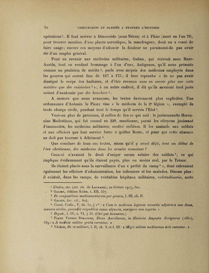 opérations1. Il faut arriver à Dioscoride (sous Néron) et à Pline (mort en l’an 79), pour trouver mention d’une plante narcotique, la mandragore, dont on a cessé de faire usage; encore ces moyens d’adoucir la douleur ne paraissent-ils pas avoir été d’un emploi général. Pour en revenir aux médecins militaires, Galien, qui écrivait sous Marc- Aurèle, tout en rendant hommage à l’un d'eux, Antigonos, qu’il nous présente comme un praticien de mérite 2 3, parle avec mépris des médecins employés dans les guerres qui eurent lieu de 167 à 175; il leur reproche « de ne pas avoir disséqué le corps des barbares, et d’être revenus sans en savoir plus sur cette matière que des cuisiniers 3 » ; à un autre endroit, il dit qu’ils savaient tout juste autant d’anatomie que des bouchers 4. A mesure que nous avançons, les textes deviennent plus explicites. Une ordonnance d’Antonin le Pieux vise « le médecin de la 2e légion », exempté de toute charge civile, pendant tout le temps qu’il servira l’Etat5. Veut-on plus de précision, il suffira de lire ce qui suit: le jurisconsulte Heren- nius Modestinus, qui fut consul en 228, mentionne, parmi les citoyens jouissant d’immunités, les médecins militaires, medici militum. Il les assimile aux soldats et aux officiers que leur service force à quitter Rome, et pour qui cette absence ne doit pas tourner à détriment 6. Que conclure de tous ces textes, sinon qu’î7 y avait déjà, tout au début de 1ère chrétienne, des médecins dans les armées romaines ? Ceux-ci n’avaient le droit d’exiger aucun salaire des soldats7; ce qui implique évidemment qu’ils étaient payés, plus ou moins mal, par le Trésor. Ils étaient placés sous la surveillance d’un « préfet du camp8 », dont relevaient également les officiers d’administration, les infirmiers et les malades. Disons plus : il existait, dans les camps, de véritables hôpitaux militaires, valetudinaria, sorte 1 Etudes, etc. (art. cit. de Laurand), 20 février 1917, 5oi. - 2 Galien, édition Kùhn, t. XII, 55g. 3 De compositione medicamentorum per généra, 1. III, ch. II. 4 Galien, loc. cit., 6o4. 5 Const. Codic., V, tit. 52, § ier: « Cum te medicum legionis secundæ adjutrîcis esse dicas, mimera civilia, guamdiù reipublicæ causa ab/ueris, suscipere non cogeris. » G Digest., 1. IV, t. VI, § 33. (Cité par Aubertin.) 7 Flavii Vopisci Syracusii, Divus Aurelianus, in Jlistoriæ Augustæ Scriptores (1661), 839 : « A medicis milites gratis curentur. » 8 Végèce, De re militari, 1. II, ch. X et 1. III : a CEgri milites medicorum arte curentur. »