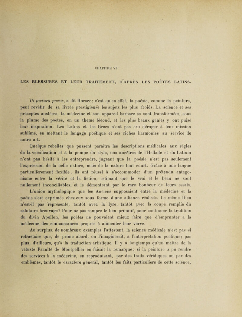 CHAPITRE VI LES BLESSURES ET LEUR TRAITEMENT, DAPRÈS LES POÈTES LATINS. Ut pictura poesis, a dit Horace; c’est qu’en effet, la poésie, comme la peinture, peut revêtir de sa livrée prestigieuse les sujets les plus froids. La science et ses préceptes austères, la médecine et son appareil barbare se sont transformées, sous la plume des poètes, en un thème fécond, et les plus beaux génies y ont puisé leur inspiration. Les Latins et les Grecs n’ont pas cru déroger à leur mission sublime, en mettant le langage poétique et ses riches harmonies au service de notre art. Quelque rebelles que pussent paraître les descriptions médicales aux règles de la versification et à la pompe du style, nos ancêtres de l’Hellade et du Latium n’ont pas hésité à les entreprendre, jugeant que la poésie n’est pas seulement l’expression de la belle nature, mais de la nature tout court. Grâce à une langue particulièrement flexible, ils ont réussi à s’accommoder d’un prétendu antago¬ nisme entre la vérité et la fiction, estimant que le vrai et le beau ne sont nullement inconciliables, et le démontrant par le rare bonheur de leurs essais. L’union mythologique que les Anciens supposaient entre la médecine et la poésie s’est exprimée chez eux sous forme d’une alliance réalisée. Le même Dieu n’est-il pas représenté, tantôt avec la lyre, tantôt avec la coupe remplie du salutaire breuvage? Pour ne pas rompre le lien primitif, pour continuer la tradition du divin Apollon, les poètes ne pouvaient mieux faire que d’emprunter à la médecine des connaissances propres à alimenter leur verve. Au surplus, de nombreux exemples l’attestent, la science médicale n’est pas si réfractaire que, de prime abord, on l’imaginerait, à l’interprétation poétique; pas plus, d’ailleurs, qu’à la traduction artistique. Il y a longtemps qu’un maître de la vétuste Faculté de Montpellier en faisait la remarque : si la peinture a pu rendre des services à la médecine, en reproduisant, par des traits véridiques ou par des emblèmes, tantôt le caractère général, tantôt les faits particuliers de cette science,