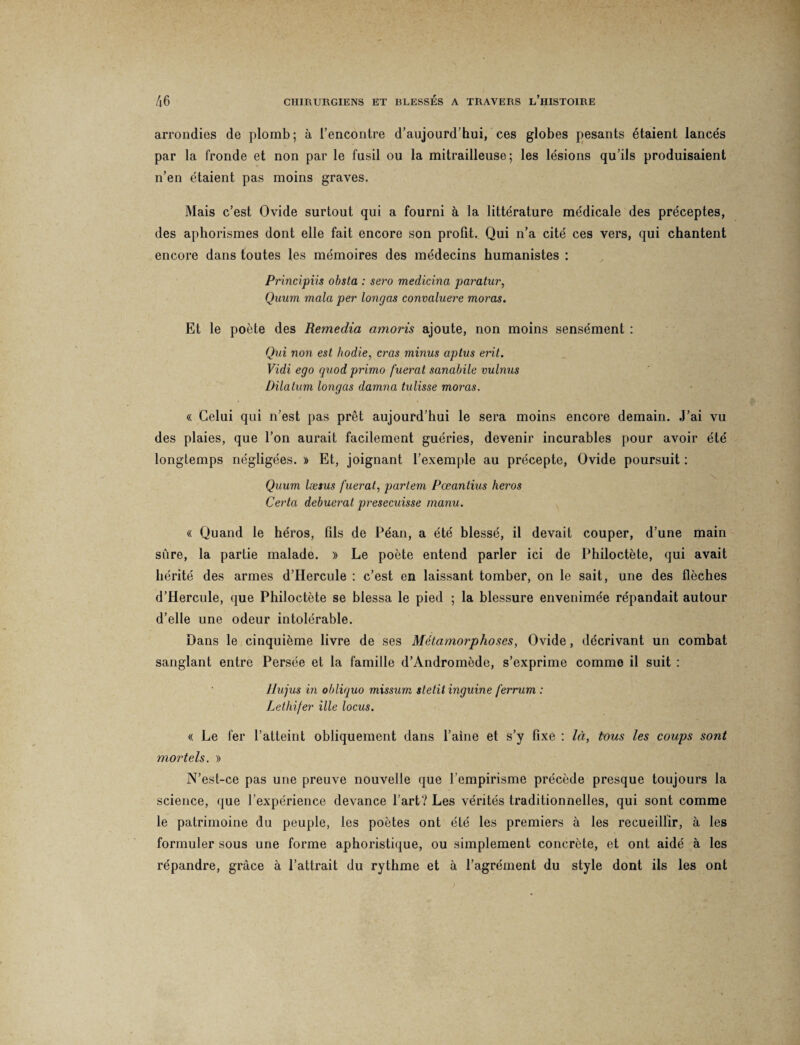 arrondies de plomb; à l’encontre d’aujourd’hui, ces globes pesants étaient lancés par la fronde et non par le fusil ou la mitrailleuse; les lésions qu’ils produisaient n’en étaient pas moins graves. Mais c’est Ovide surtout qui a fourni à la littérature médicale des préceptes, des aphorismes dont elle fait encore son profit. Qui n’a cité ces vers, qui chantent encore dans toutes les mémoires des médecins humanistes : Principiis obsta : sero medicina paratur, Quum mala per longas convcduere moras. Et le poète des Remedia amoris ajoute, non moins sensément : Qui non est hodie, cras minus aptus erit. Vidi ego quod primo fuerat sanabile minus Dilatum longas damna tulisse moras. « Celui qui n’est pas prêt aujourd’hui le sera moins encore demain. J’ai vu des plaies, que l’on aurait facilement guéries, devenir incurables pour avoir été longtemps négligées. » Et, joignant l’exemple au précepte, Ovide poursuit : Quum læsus fuerat, partent Pœantius héros Certa debuerat presecuisse manu. « Quand le héros, fils de Péan, a été blessé, il devait couper, d’une main sûre, la partie malade. )> Le poète entend parler ici de Philoctète, qui avait hérité des armes d’Hercule : c’est en laissant tomber, on le sait, une des flèches d’Hercule, que Philoctète se blessa le pied ; la blessure envenimée répandait autour d’elle une odeur intolérable. Dans le cinquième livre de ses Métamorphoses, Ovide, décrivant un combat sanglant entre Persée et la famille d’Andromède, s’exprime comme il suit : llujus in obliquo missum stetit inguine ferrum : Lethifer ille locus. « Le fer l’atteint obliquement dans l’aine et s’y fixe : là, tous les coups sont mortels. » N’est-ce pas une preuve nouvelle que l’empirisme précède presque toujours la science, que l’expérience devance l’art? Les vérités traditionnelles, qui sont comme le patrimoine du peuple, les poètes ont été les premiers à les recueillir, à les formuler sous une forme aphoristique, ou simplement concrète, et ont aidé à les répandre, grâce à l’attrait du rythme et à l’agrément du style dont ils les ont