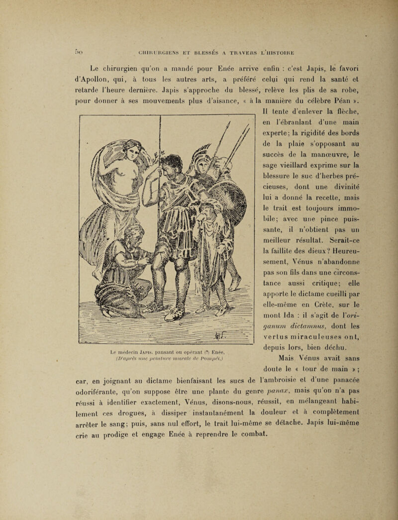 Le chirurgien qu’on a mandé pour Enée arrive enfin : c’est Japis, le favori d’Apollon, qui, à tous les autres arts, a préféré celui qui rend la santé et retarde l’heure dernière, .lapis s’approche du blessé, relève les plis de sa robe, pour donner à ses mouvements plus d’aisance, « à la manière du célèbre Péan ». 11 tente d’enlever la flèche, en l’ébranlant d’une main experte; la rigidité des bords de la plaie s’opposant au succès de la manœuvre, le sage vieillard exprime sur la blessure le suc d’herbes pré¬ cieuses, dont une divinité lui a donné la recette, mais le trait est toujours immo¬ bile; avec une pince puis¬ sante, il n’obtient pas un meilleur résultat. Serait-ce la faillite des dieux? Heureu¬ sement, Vénus n’abandonne pas son fils dans une circons¬ tance aussi critique; elle apporte le dictame cueilli par elle-même en Crète, sur le mont Ida : il s’agit de Yori- ganum dictamnus, dont les vertus miraculeuses ont, depuis lors, bien déchu. Mais Vénus avait sans doute le « tour de main » ; car, en joignant au dictame bienfaisant les sucs de l’ambroisie et d une panacée odoriférante, qu’on suppose être une plante du genre panax, mais qu’on n’a pas réussi à identifier exactement, Vénus, disons-nous, réussit, en mélangeant habi¬ lement ces drogues, à dissiper instantanément la douleur et à complètement arrêter le sang; puis, sans nul effort, le trait lui-même se détache. Japis lui-même crie au prodige et engage Enée à reprendre le combat.