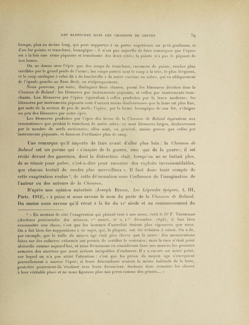 hampe, plus ou moins long, qui peut supporter à sa partie supérieure un petit gonfanon, et d un fer pointu et tranchant, losangique : il n’est pas superllu de faire remarquer que l’épieu est a la fois une arme piquante et tranchante des deux côtés; la pointe n’a pas le piquant de nos lames. On ne donne avec l’épée que des coups de tranchant, rarement de pointe, rendus plus terribles par le grand poids de I arme; les coups portés sont le coup à la tête, le plus fréquent, et le coup analogue à celui dit «. de handerolle » de notre escrime au sabre, qui va obliquement de l’épaule gauche au liane droit, ou réciproquement. Nous pouvons, par suite, distinguer deux classes, parmi les blessures décrites dans la Chanson de Roland : les blessures par instruments piquants, et celles par instruments tran¬ chants. Les blessures par l’épieu équivalent à celles produites par la lance moderne; les blessures par instruments piquants sont d’autant moins douloureuses que la lame est plus fine, par suite de la section de peu de nerfs; l’épieu, par la forme losangique de son fer, s’éloigne un peu des blessures par notre épée. Les blessures produites par l'épée des héros de la Chanson de Roland équivalent aux traumatismes que produit le tranchant de noire sabre: ce sont blessures larges, douloureuses par le nombre de nerfs sectionnés; elles sont, en général, moins graves que celles par instruments piquants, et donnent d’ordinaire plus de sang. Une remarque qu’il importe de faire avant d’aller plus loin : la Chanson de Roland est un poème qui « s’inspire de la guerre, rien que de la guerre; il est récité devant des guerriers, dont la distraction était, lorsqu’on ne se battait plus, de se réunir pour gaber, c’est-à-dire pour raconter des exploits invraisemblables, que chacun tentait de rendre plus merveilleux ». Il faut donc tenir compte de cette exagération voulue 1 * * 4, de cette déformation sous l’influence de l’imagination de l’auteur ou des auteurs de la Chanson. D’après une opinion autorisée (Joseph Bédier, Les Légendes épiques, t. III, Paris, 1912), « à peine si nous savons le nom du poète de la Chanson de Roland. Du moins nous savons qu’il vécut à la fin du xie siècle et au commencement du 1 « En mettant de côté l’exagération qui plaisait tant à nos aïeux, écrit le l)r F. Truskolas (Archives provinciales des sciences, ir0 année, n° 2, 1e1' décembre 1898), il faut bien reconnaître une chose, c’est que les hommes d’autrefois étaient plus vigoureux que nous. On a fait bien des suppositions à ce sujet, qui, la plupart, ont été réduites à néant. On a dit, par exemple, que la taille du moyen âge était plus élevée que la nôtre : des mensurations faites sur des cadavres exhumés ont permis de certifier le contraire; mais la race n’était point abâtardie comme aujourd’hui, et nous frémissons en considérant dans nos musées les pesantes armures des ancêtres que nous serions incapables d’endosser. Il y a encore un autre point, sur lequel on n’a pas attiré l’attention : c’est que les preux du moyen âge s’exerçaient journellement à manier l’épée; si leurs descendants avaient la même habitude de la lutte, peut-être pourraient-ils rivaliser avec leurs devanciers. Sachons donc remettre les choses à leur véritable place et ne nous figurons plus nos pères comme des géants... »