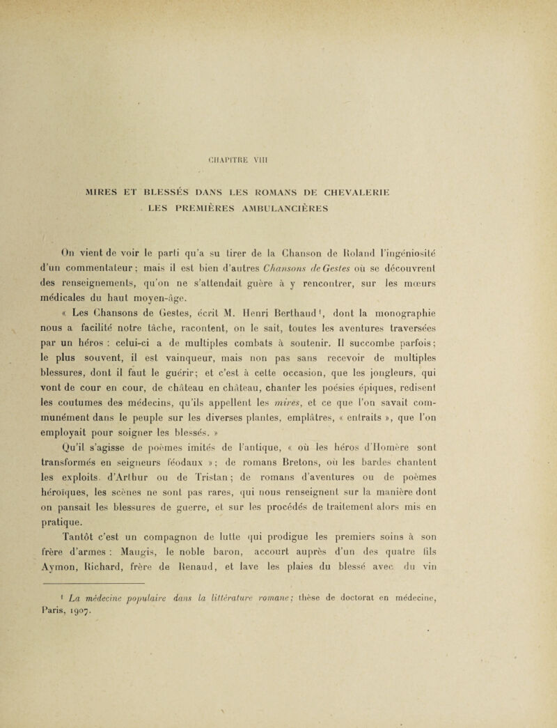 MIRES ET BLESSÉS DANS LES ROMANS DE CHEVALERIE LES PREMIÈRES AMBULANCIÈRES On vient de voir le parti qu’a su tirer de la Chanson de Roland l’ingéniosité d’un commentateur; mais il est bien d’autres Chansons de Gestes où se découvrent des renseignements, qu’on ne s’attendait guère à y rencontrer, sur les mœurs médicales du haut moyen-âge. « Les Chansons de Gestes, écrit M. Henri Berthaud1, dont la monographie nous a facilité notre tâche, racontent, on le sait, toutes les aventures traversées par un héros: celui-ci a de multiples combats à soutenir. Il succombe parfois; le plus souvent, il est vainqueur, mais non pas sans recevoir de multiples blessures, dont il faut le guérir; et c’est à cette occasion, que les jongleurs, qui vont de cour en cour, de château en château, chanter les poésies épiques, redisent les coutumes des médecins, qu’ils appellent les mires, et ce que l’on savait com¬ munément dans le peuple sur les diverses plantes, emplâtres, « entraits », que l’on employait pour soigner les blessés. » Qu’il s’agisse de poèmes imités de l’antique, « où les héros d’IIomère sont transformés en seigneurs féodaux »; de romans Bretons, où les bardes chantent les exploits. d’Arthur ou de Tristan; de romans d’aventures ou de poèmes héroïques, les scènes ne sont pas rares, qui nous renseignent sur la manière dont on pansait les blessures de guerre, et sur les procédés de traitement alors mis en pratique. Tantôt c’est un compagnon de lutte qui prodigue les premiers soins à son frère d’armes : Maugis, le noble baron, accourt auprès d’un des quatre fils Aymon, Richard, frère de Renaud, et lave les plaies du blessé avec du vin 1 La, médecine populaire dans la littérature romane; thèse de doctorat en médecine, Paris, 1907.