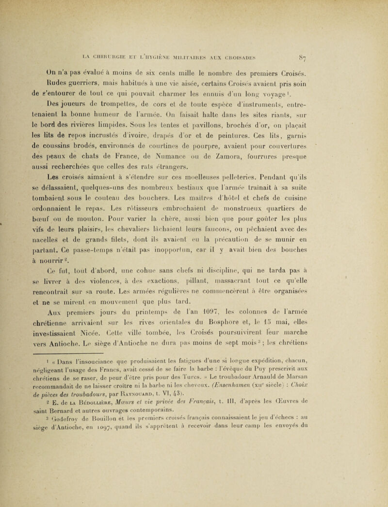 On n’a pas évalué à moins de six cenls mille le nombre des premiers Croisés. Rudes guerriers, mais habitués à une vie aisée, certains Croisés avaient pris soin de s’entourer de tout ce qui pouvait charmer les ennuis d’un long voyage1. Des joueurs de trompettes, de cors et de toute espèce d’instruments, entre¬ tenaient la bonne humeur de l’armée. On faisait halte dans les sites riants, sur le bord des rivières limpides. Sous les tentes et pavillons, brochés d’or, on plaçait les lits de repos incrustés d'ivoire, drapés d or et de peintures. Ces lits, garnis de coussins brodés, environnés de courtines de pourpre, avaient pour couvertures des peaux de chats de France, de Numance ou de Zamora, fourrures presque aussi recherchées que celles des rats étrangers. Les croisés aimaient à s’étendre sur ces moelleuses pelleteries. Pendant qu'ils se délassaient, quelques-uns des nombreux bestiaux que l’armée traînait à sa suite tombaient sous le couteau des bouchers. Les maîtres d’hôtel et chefs de cuisine ordonnaient le repas. Les rôtisseurs embrochaient de monstrueux quartiers de bœuf ou de mouton. Pour varier la chère, aussi bien que pour goûter les plus vifs de leurs plaisirs, les chevaliers lâchaient leurs faucons, ou pêchaient avec des nacelles et de grands filets, dont ils avaient eu la précaution de se munir en partant. Ce passe-temps n’était pas inopportun, car il y avait bien des bouches à nourrir2 3. Ce fut, tout d’abord, une cohue sans chefs ni discipline, qui ne tarda pas à se livrer à des violences, à des exactions, pillant, massacrant tout ce qu’elle rencontrait sur sa route. Les armées régulières ne commencèrent à être organisées et ne se mirent en mouvement que plus tard. Aux premiers jours du printemps de l’an 1097, les colonnes de l’armée chrétienne arrivaient sur les rives orientales du Bosphore et, le 15 mai, elles investissaient Nicée. Cette ville tombée, les Croisés poursuivirent leur marche vers Antioche. Le siège d’Antioche ne dura pas moins de sept mois :! ; les chrétiens 1 « Dans l’insouciance que produisaient tes fatigues d’une si longue expédition, chacun, néfflureant t'usa^e des Francs, avait cessé de se faire la barbe : l’évêque du Puy prescrivit aux chrétiens de se raser, de peur d’être pris pour des Turcs. » Le troubadour Arnauld de Marsan recommandait de ne laisser croître ni la barbe ni les cheveux. (Ensenhamen (xu° siècle) : Choix de pièces des troubadours, par Raynouard, t. VI, 43). ^ E. de la Bédollière, Mœurs et vie privée des Français, t. III, d’après les Œuvres de saint Bernard et autres ouvrages contemporains. 3 Godefroy de Bouillon ét les premiers croisés français connaissaient le jeu d’échecs : au siège d’Antioche, en 1097, 4liancl üs s’apprêtent à recevoir dans leur camp les envoyés du