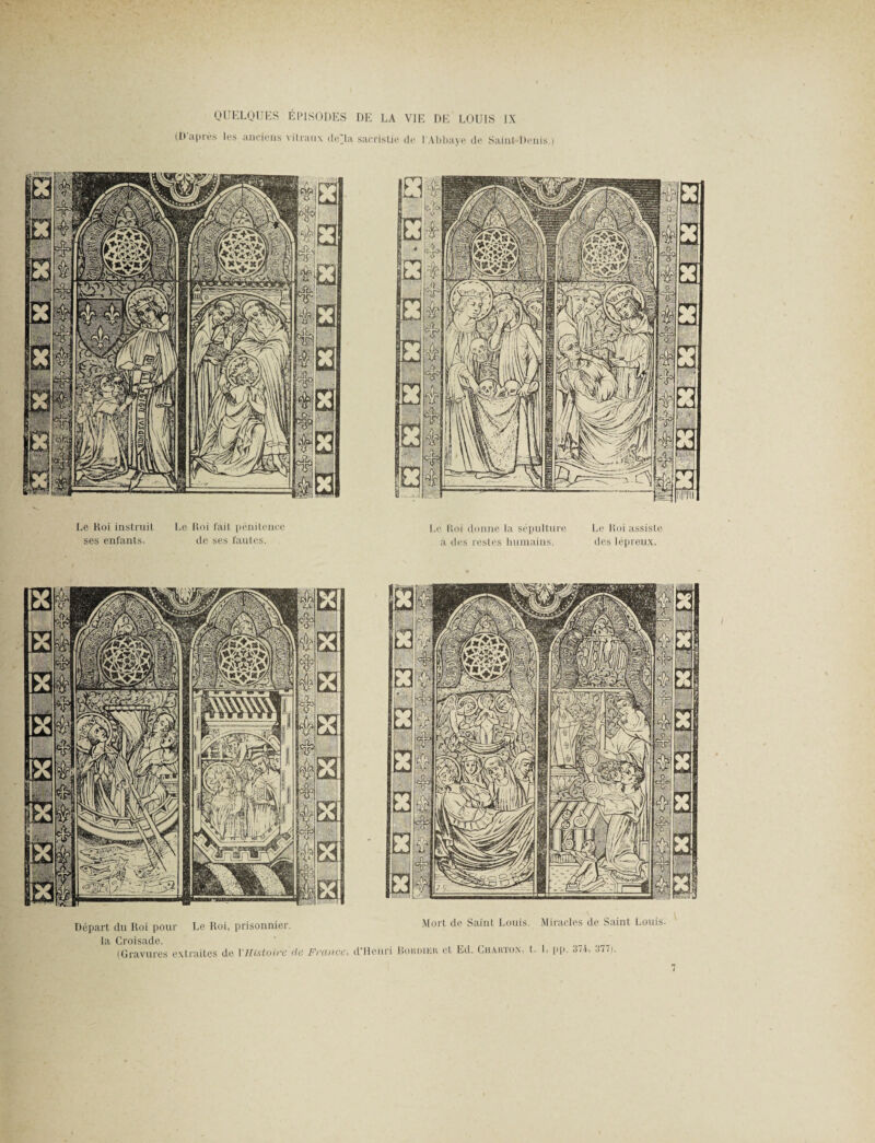 QUELQUES ÉPISODES DE LA VIE DE LOUIS IX (D après les anciens vitraux cle'la sacristie de l'Abbaye de Saint-Denis.) Le Koi instruit Le Roi fait pénitence ses enfants. de ses fautes. Le Roi donne la sépulture a des restes humains. Le Roi assiste des lépreux. Départ du Roi pour Le Roi, prisonnier. Mort de Saint Louis. Miracles de Saint Louis, la Croisade. (Gravures extraites de 1 Histoire de France, d’Henri Iîordieh et Ed. Chakton, t. L pp. 374, 377i.