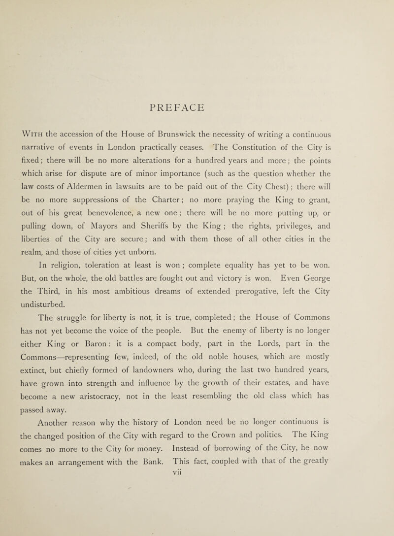 PREFACE With the accession of the House of Brunswick the necessity of writing a continuous narrative of events in London practically ceases. The Constitution of the City is fixed; there will be no more alterations for a hundred years and more; the points which arise for dispute are of minor importance (such as the question whether the law costs of Aldermen in lawsuits are to be paid out of the City Chest); there will be no more suppressions of the Charter; no more praying the King to grant, out of his great benevolence, a new one ; there will be no more putting up, or pulling down, of Mayors and Sheriffs by the King ; the rights, privileges, and liberties of the City are secure; and with them those of all other cities in the realm, and those of cities yet unborn. In religion, toleration at least is won ; complete equality has yet to be won. But, on the whole, the old battles are fought out and victory is won. Even George the Third, in his most ambitious dreams of extended prerogative, left the City undisturbed. The struggle for liberty is not, it is true, completed; the House of Commons has not yet become the voice of the people. But the enemy of liberty is no longer either King or Baron : it is a compact body, part in the Lords, part in the Commons—representing few, indeed, of the old noble houses, which are mostly extinct, but chiefly formed of landowners who, during the last two hundred years, have grown into strength and influence by the growth of their estates, and have become a new aristocracy, not in the least resembling the old class which has passed away. Another reason why the history of London need be no longer continuous is the changed position of the City with regard to the Crown and politics. I he King comes no more to the City for money. Instead of borrowing of the City, he now makes an arrangement with the Bank. I his fact, coupled with that of the greatly