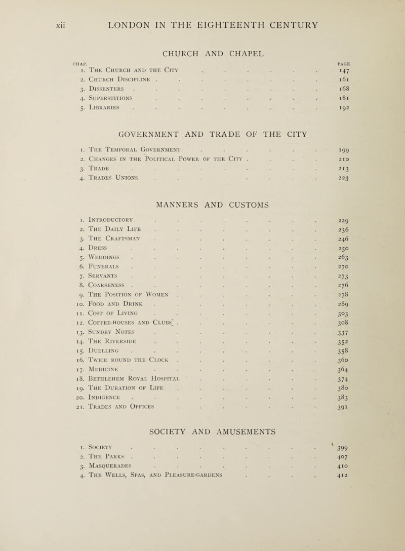 CHURCH AND CHAPEL CHAP. PAGE 1. The Church and the City ...... 147 2. Church Discipline . . . . . . . . 161 3. Dissenters . . . . . . . . . 168 4. Superstitions . . . . . . . . 181 5. Libraries . . . . . . . . . 192 GOVERNMENT AND TRADE OE THE CITY 1. The Temporal Government . . . . . . 199 2. Changes in the Political Power of the City . . . . 210 3. Trade . . . . . . . . . 213 4. Trades Unions ........ 223 MANNERS AND CUSTOMS 1. Introductory 2. The Daily Life 3. The Craftsman 4. Dress 5. Weddings 6. Funerals 7. Servants 8. Coarseness . 9. The Position of Women 10. Food and Drink 11. Cost of Living 12. Coffee-houses and Clubs^ . 13. Sundry Notes 14. The Riverside 15. Duelling 16. Twice round the Clock 17. Medicine 18. Bethlehem Royal Hospital 19. The Duration of Life 20. Indigence 21. Trades and Offices 229 236 246 250 263 270 273 276 278 289 3°3 3°S 337 352 358 360 36 4 374 380 383 391 1. Society SOCIETY AND AMUSEMENTS * 399 2. The Parks . . 407 3. Masquerades 410 4. The Wells, Spas, and Pleasure-gardens 412