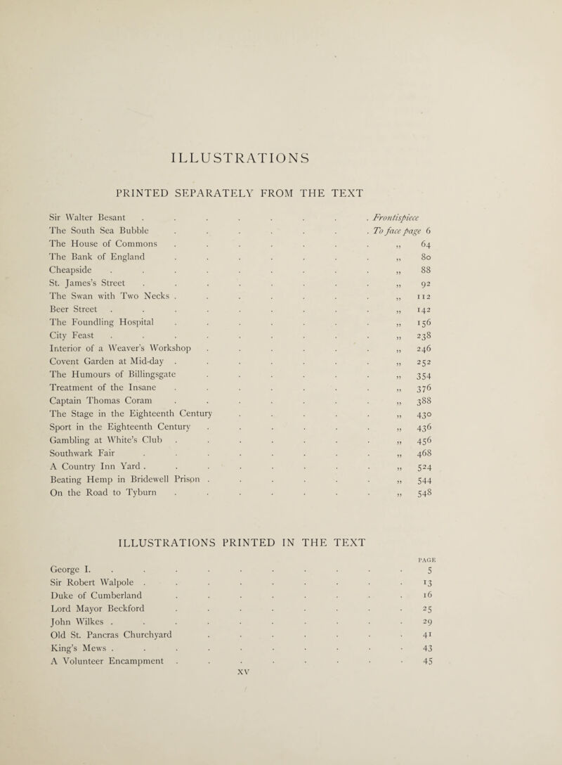 ILLUSTRATIONS PRINTED SEPARATELY FROM THE TEXT Sir Walter Besant ........ Frontispiece The South Sea Bubble . . . . . . .To face page 6 The House of Commons 64 The Bank of England ....... ^ 80 Cheapside .......... 88 St. James’s Street 92 The Swan with Two Necks . . . . . . . ,,112 Beer Street .......... 142 The Foundling Hospital . . . . . . „ 156 City Feast .......... 238 Interior of a Weaver’s Workshop 246 Covent Garden at Mid-day . . . . . . . ,,252 The Humours of Billingsgate . . . . . . ,,354 Treatment of the Insane ........ 376 Captain Thomas Coram ........ 388 The Stage in the Eighteenth Century ...... 430 Sport in the Eighteenth Century ....... 436 Gambling at White’s Club ........ 456 Southwark Fair ......... 468 A Country Inn Yard 524 Beating Hemp in Bridewell Prison ....... 544 On the Road to Tyburn 548 ILLUSTRATIONS PRINTED IN THE TEXT PAGE George I. .......... 5 Sir Robert Walpole . . . . . . . . .13 Duke of Cumberland . . . . . . . .16 Lord Mayor Beckford . . . . . . . .25 John Wilkes .......... 29 Old St. Pancras Churchyard . . . . • • • 41 King’s Mews ....•••••• 43 A Volunteer Encampment ...••••• 45