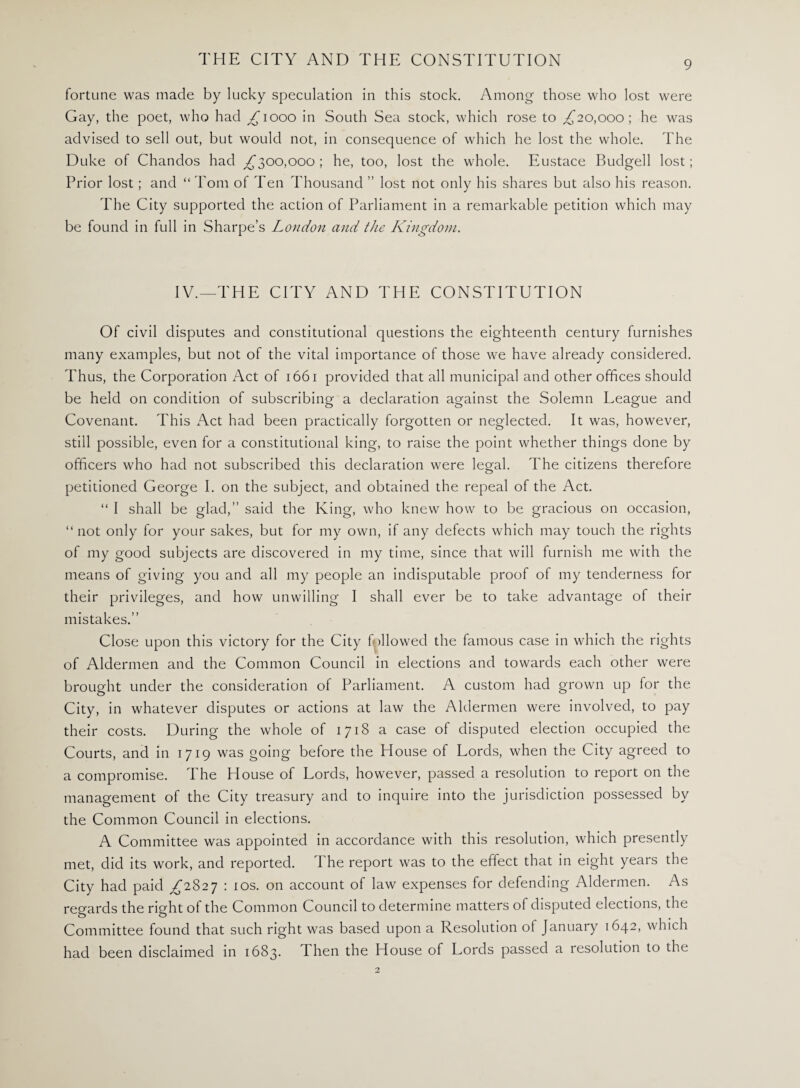 fortune was made by lucky speculation in this stock. Among those who lost were Gay, the poet, who had gjiooo in South Sea stock, which rose to ,£20,000; he was advised to sell out, but would not, in consequence of which he lost the whole. The Duke of Chandos had ££00,000; he, too, lost the whole. Eustace Budgell lost; Prior lost; and “ Tom of Ten Thousand ” lost not only his shares but also his reason. The City supported the action of Parliament in a remarkable petition which may be found in full in Sharpe’s London and the Kingdom. IV.—THE CITY AND THE CONSTITUTION Of civil disputes and constitutional questions the eighteenth century furnishes many examples, but not of the vital importance of those we have already considered. Thus, the Corporation Act of 1661 provided that all municipal and other offices should be held on condition of subscribing a declaration against the Solemn League and Covenant. This Act had been practically forgotten or neglected. It was, however, still possible, even for a constitutional king, to raise the point whether things done by officers who had not subscribed this declaration were legal. The citizens therefore petitioned George I. on the subject, and obtained the repeal of the Act. “ I shall be glad,” said the King, who knew how to be gracious on occasion, “not only for your sakes, but for my own, if any defects which may touch the rights of my good subjects are discovered in my time, since that will furnish me with the means of giving you and all my people an indisputable proof of my tenderness for their privileges, and how unwilling I shall ever be to take advantage of their mistakes.” Close upon this victory for the City followed the famous case in which the rights of Aldermen and the Common Council in elections and towards each other were brought under the consideration of Parliament. A custom had grown up for the City, in whatever disputes or actions at law the Aldermen were involved, to pay their costs. During the whole of 1718 a case of disputed election occupied the Courts, and in 1719 was going before the House of Lords, when the City agreed to a compromise. The House of Lords, however, passed a resolution to report on the management of the City treasury and to inquire into the jurisdiction possessed by the Common Council in elections. A Committee was appointed in accordance with this resolution, which presently met, did its work, and reported. The report was to the effect that in eight years the City had paid £2827 : 10s. on account of law expenses for defending Aldermen. As regards the right of the Common Council to determine matters of disputed elections, the Committee found that such right was based upon a Resolution of January 1642, which had been disclaimed in 1683. Then the House of Lords passed a resolution to the