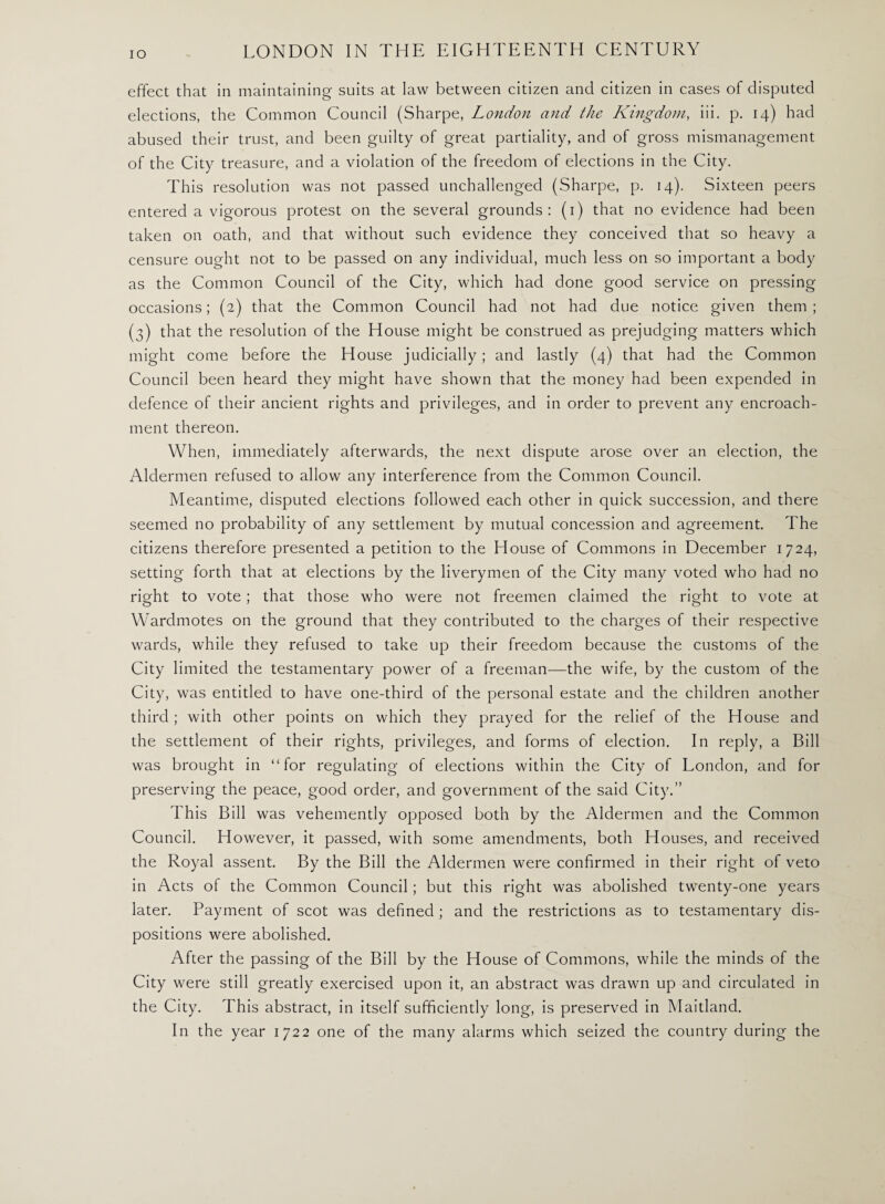 IO effect that in maintaining suits at law between citizen and citizen in cases of disputed elections, the Common Council (Sharpe, London and the Kingdom, iii. p. 14) had abused their trust, and been guilty of great partiality, and of gross mismanagement of the City treasure, and a violation of the freedom of elections in the City. This resolution was not passed unchallenged (Sharpe, p. 14). Sixteen peers entered a vigorous protest on the several grounds: (1) that no evidence had been taken on oath, and that without such evidence they conceived that so heavy a censure ought not to be passed on any individual, much less on so important a body as the Common Council of the City, which had done good service on pressing occasions; (2) that the Common Council had not had due notice given them; (3) that the resolution of the House might be construed as prejudging matters which might come before the House judicially; and lastly (4) that had the Common Council been heard they might have shown that the money had been expended in defence of their ancient rights and privileges, and in order to prevent any encroach¬ ment thereon. When, immediately afterwards, the next dispute arose over an election, the Aldermen refused to allow any interference from the Common Council. Meantime, disputed elections followed each other in quick succession, and there seemed no probability of any settlement by mutual concession and agreement. The citizens therefore presented a petition to the House of Commons in December 1724, setting forth that at elections by the liverymen of the City many voted who had no right to vote ; that those who were not freemen claimed the right to vote at Wardmotes on the ground that they contributed to the charges of their respective wards, while they refused to take up their freedom because the customs of the City limited the testamentary power of a freeman—the wife, by the custom of the City, was entitled to have one-third of the personal estate and the children another third; with other points on which they prayed for the relief of the House and the settlement of their rights, privileges, and forms of election. In reply, a Bill was brought in ‘Tor regulating of elections within the City of London, and for preserving the peace, good order, and government of the said City.” This Bill was vehemently opposed both by the Aldermen and the Common Council. However, it passed, with some amendments, both Houses, and received the Royal assent. By the Bill the Aldermen were confirmed in their right of veto in Acts of the Common Council; but this right was abolished twenty-one years later. Payment of scot was defined ; and the restrictions as to testamentary dis¬ positions were abolished. After the passing of the Bill by the House of Commons, while the minds of the City were still greatly exercised upon it, an abstract was drawn up and circulated in the City. This abstract, in itself sufficiently long, is preserved in Maitland. In the year 1722 one of the many alarms which seized the country during the