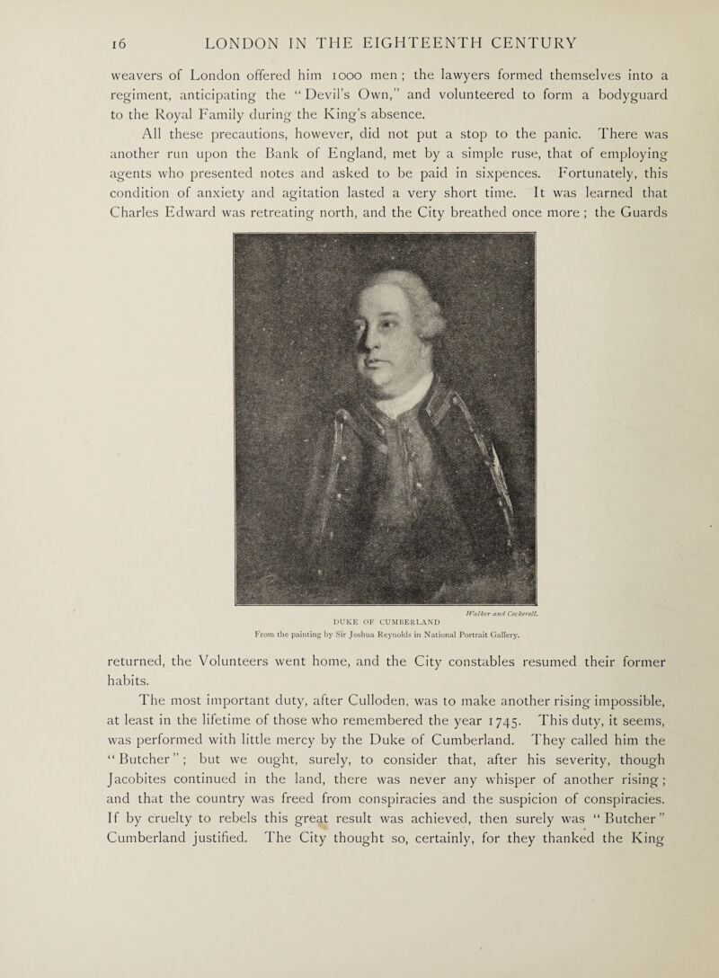 weavers of London offered him 1000 men ; the lawyers formed themselves into a regiment, anticipating the “Devil’s Own,’’ and volunteered to form a bodyguard to the Royal Family during the King’s absence. All these precautions, however, did not put a stop to the panic. There was another run upon the Bank of England, met by a simple ruse, that of employing agents who presented notes and asked to be paid in sixpences. Fortunately, this condition of anxiety and agitation lasted a very short time. It was learned that Charles Edward was retreating north, and the City breathed once more ; the Guards IValker and Cockerell. DUKE OF CUMBERLAND From the painting by Sir Joshua Reynolds in National Portrait Gallery. returned, the Volunteers went home, and the City constables resumed their former habits. The most important duty, after Culloden, was to make another rising impossible, at least in the lifetime of those who remembered the year 1745. This duty, it seems, was performed with little mercy by the Duke of Cumberland. They called him the “Butcher”; but we ought, surely, to consider that, after his severity, though Jacobites continued in the land, there was never any whisper of another rising; and that the country was freed from conspiracies and the suspicion of conspiracies. If by cruelty to rebels this great result was achieved, then surely was “Butcher’’ Cumberland justified. The City thought so, certainly, for they thanked the King