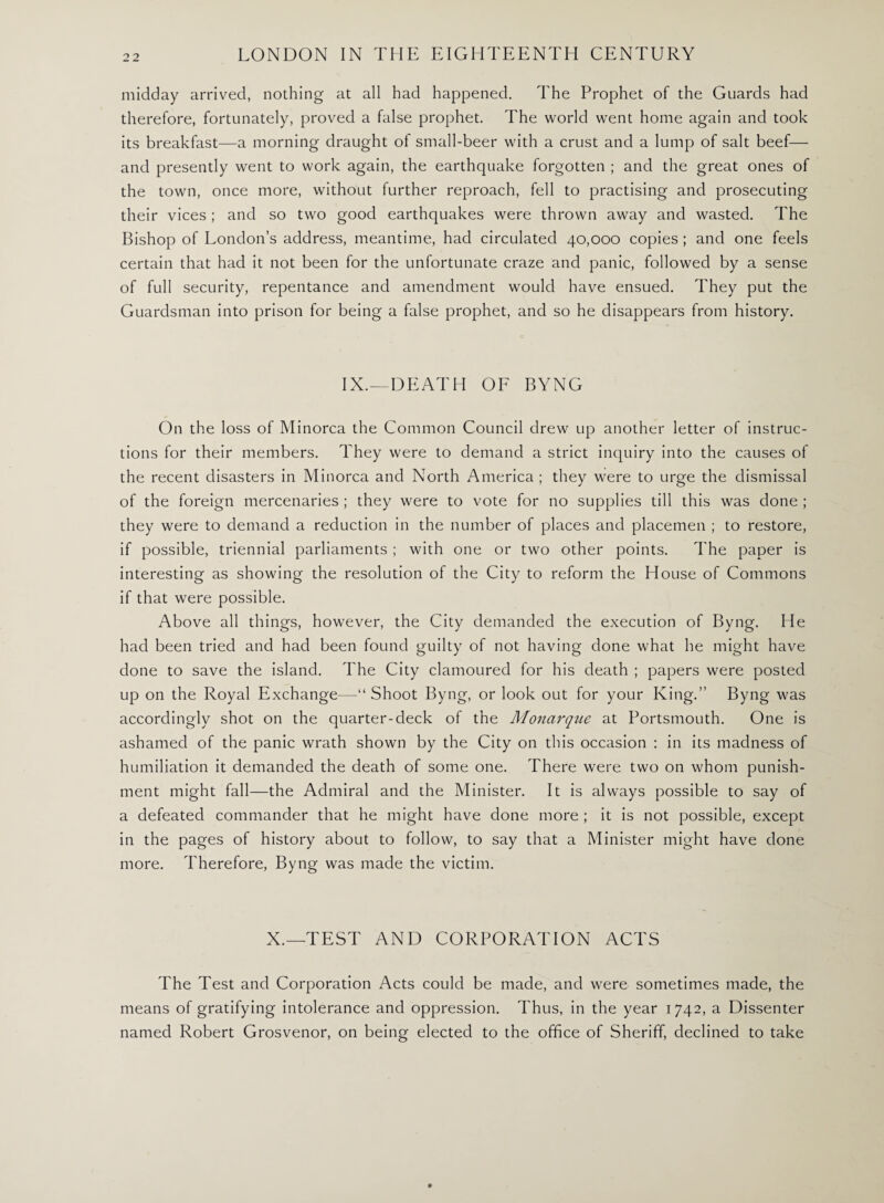 midday arrived, nothing at all had happened. The Prophet of the Guards had therefore, fortunately, proved a false prophet. The world went home again and took its breakfast—a morning draught ol small-beer with a crust and a lump of salt beef— and presently went to work again, the earthquake forgotten ; and the great ones of the town, once more, without further reproach, fell to practising and prosecuting their vices ; and so two good earthquakes were thrown away and wasted. The Bishop of London’s address, meantime, had circulated 40,000 copies ; and one feels certain that had it not been for the unfortunate craze and panic, followed by a sense of full security, repentance and amendment would have ensued. They put the Guardsman into prison for being a false prophet, and so he disappears from history. IX.—DEATH OF BYNG On the loss of Minorca the Common Council drew up another letter of instruc¬ tions for their members. They were to demand a strict inquiry into the causes of the recent disasters in Minorca and North America; they were to urge the dismissal of the foreign mercenaries ; they were to vote for no supplies till this was done ; they were to demand a reduction in the number of places and placemen ; to restore, if possible, triennial parliaments ; with one or two other points. The paper is interesting as showing the resolution of the City to reform the House of Commons if that were possible. Above all things, however, the City demanded the execution of Byng. He had been tried and had been found guilty of not having done what he might have done to save the island. The City clamoured for his death ; papers were posted up on the Royal Exchange—“Shoot Byng, or look out for your King.” Byng was accordingly shot on the quarter-deck of the Monarque at Portsmouth. One is ashamed of the panic wrath shown by the City on this occasion : in its madness of humiliation it demanded the death of some one. There were two on whom punish¬ ment might fall—the Admiral and the Minister. It is always possible to say of a defeated commander that he might have done more ; it is not possible, except in the pages of history about to follow, to say that a Minister might have done more. Therefore, Byng was made the victim. X.—TEST AND CORPORATION ACTS The Test and Corporation Acts could be made, and were sometimes made, the means of gratifying intolerance and oppression. Thus, in the year 1742, a Dissenter named Robert Grosvenor, on being elected to the office of Sheriff, declined to take