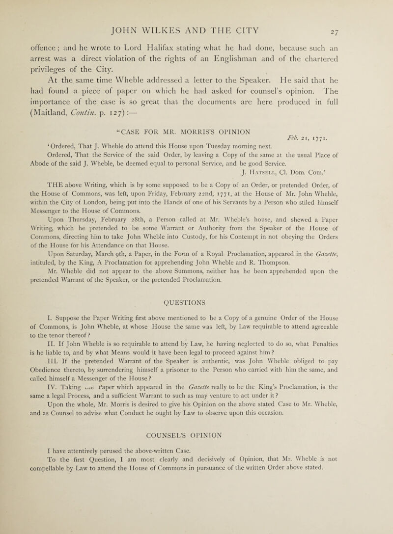 offence ; and he wrote to Lord Llalifax stating what he had done, because such an arrest was a direct violation of the rights of an Englishman and of the chartered privileges of the City. At the same time Wheble addressed a letter to the Speaker. He said that he had found a piece of paper on which he had asked for counsel’s opinion. The importance of the case is so great that the documents are here produced in full (Maitland, Contin. p. 127):— “CASE FOR MR. MORRIS’S OPINION Feb. 2i, 1771. ‘ Ordered, That J. Wheble do attend this House upon Tuesday morning next. Ordered, That the Service of the said Order, by leaving a Copy of the same at the usual Place of Abode of the said J. Wheble, be deemed equal to personal Service, and be good Service. J. Hatsell, Cl. Dom. Com.’ THE above Writing, which is by some supposed to be a Copy of an Order, or pretended Order, of the House of Commons, was left, upon Friday, February 22nd, 1771, at the House of Mr. John Wheble, within the City of London, being put into the Hands of one of his Servants by a Person who stiled himself Messenger to the House of Commons. Upon Thursday, February 28th, a Person called at Mr. Wheble’s house, and shewed a Paper Writing, which he pretended to be some Warrant or Authority from the Speaker of the House of Commons, directing him to take John Wheble into Custody, for his Contempt in not obeying the Orders of the House for his Attendance on that House. Upon Saturday, March 9th, a Paper, in the Form of a Royal Proclamation, appeared in the Gazette, intituled, by the King, A Proclamation for apprehending John Wheble and R. Thompson. Mr. Wheble did not appear to the above Summons, neither has he been apprehended upon the pretended Warrant of the Speaker, or the pretended Proclamation. QUESTIONS I. Suppose the Paper Writing first above mentioned to be a Copy of a genuine Order of the House of Commons, is John Wheble, at whose House the same was left, by Law requirable to attend agreeable to the tenor thereof? II. If John Wheble is so requirable to attend by Law, he having neglected to do so, what Penalties is he liable to, and by what Means would it have been legal to proceed against him? III. If the pretended Warrant of the Speaker is authentic, was John Wheble obliged to pay Obedience thereto, by surrendering himself a prisoner to the Person who carried with him the same, and called himself a Messenger of the House? IV. Taking t„c Paper which appeared in the Gazette really to be the King’s Proclamation, is the same a legal Process, and a sufficient Warrant to such as may venture to act under it ? Upon the whole, Mr. Morris is desired to give his Opinion on the above stated Case to Mr. Wheble, and as Counsel to advise what Conduct he ought by Law' to observe upon this occasion. COUNSEL’S OPINION I have attentively perused the above-written Case. To the first Question, I am most clearly and decisively of Opinion, that Mr. Wheble is not compellable by Law to attend the House of Commons in pursuance of the written Order above stated.