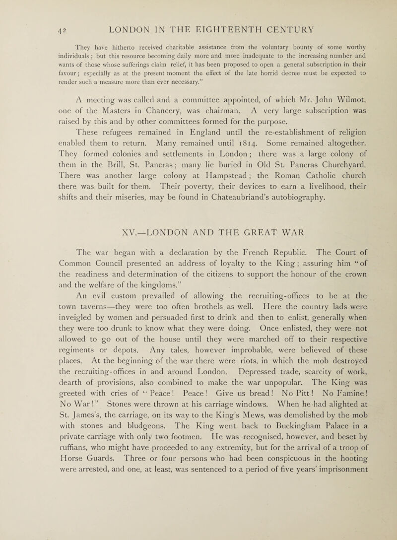 They have hitherto received charitable assistance from the voluntary bounty of some worthy individuals ; but this resource becoming daily more and more inadequate to the increasing number and wants of those whose sufferings claim relief, it has been proposed to open a general subscription in their favour; especially as at the present moment the effect of the late horrid decree must be expected to render such a measure more than ever necessary.” A meeting was called and a committee appointed, of which Mr. John Wilmot, one of the Masters in Chancery, was chairman. A very large subscription was raised by this and by other committees formed for the purpose. These refugees remained in England until the re-establishment of religion enabled them to return. Many remained until 1814. Some remained altogether. They formed colonies and settlements in London ; there was a large colony of them in the Brill, St. Pancras ; many lie buried in Old St. Pancras Churchyard. There was another large colony at Hampstead ; the Roman Catholic church there was built for them. Their poverty, their devices to earn a livelihood, their shifts and their miseries, may be found in Chateaubriand’s autobiography. XV.—LONDON AND THE GREAT WAR The war began with a declaration by the French Republic. The Court of Common Council presented an address of loyalty to the King; assuring him “of the readiness and determination of the citizens to support the honour of the crown and the welfare of the kingdoms.” An evil custom prevailed of allowing the recruiting-offices to be at the town taverns—they were too often brothels as well. Here the country lads were inveigled by women and persuaded first to drink and then to enlist, generally when they were too drunk to know what they were doing. Once enlisted, they were not allowed to go out of the house until they were marched off to their respective regiments or depots. Any tales, however improbable, were believed of these places. At the beginning of the war there were riots, in which the mob destroyed the recruiting-offices in and around London. Depressed trade, scarcity of work, dearth of provisions, also combined to make the war unpopular. The King was Greeted with cries of “Peace! Peace! Give us bread! No Pitt! No Famine! o No War!” Stones were thrown at his carriage windows. When he had alighted at St. James’s, the carriage, on its way to the King’s Mews, was demolished by the mob with stones and bludgeons. The King went back to Buckingham Palace in a private carriage with only two footmen. He was recognised, however, and beset by ruffians, who might have proceeded to any extremity, but for the arrival of a troop of Horse Guards. Three or four persons who had been conspicuous in the hooting were arrested, and one, at least, was sentenced to a period of five years’ imprisonment