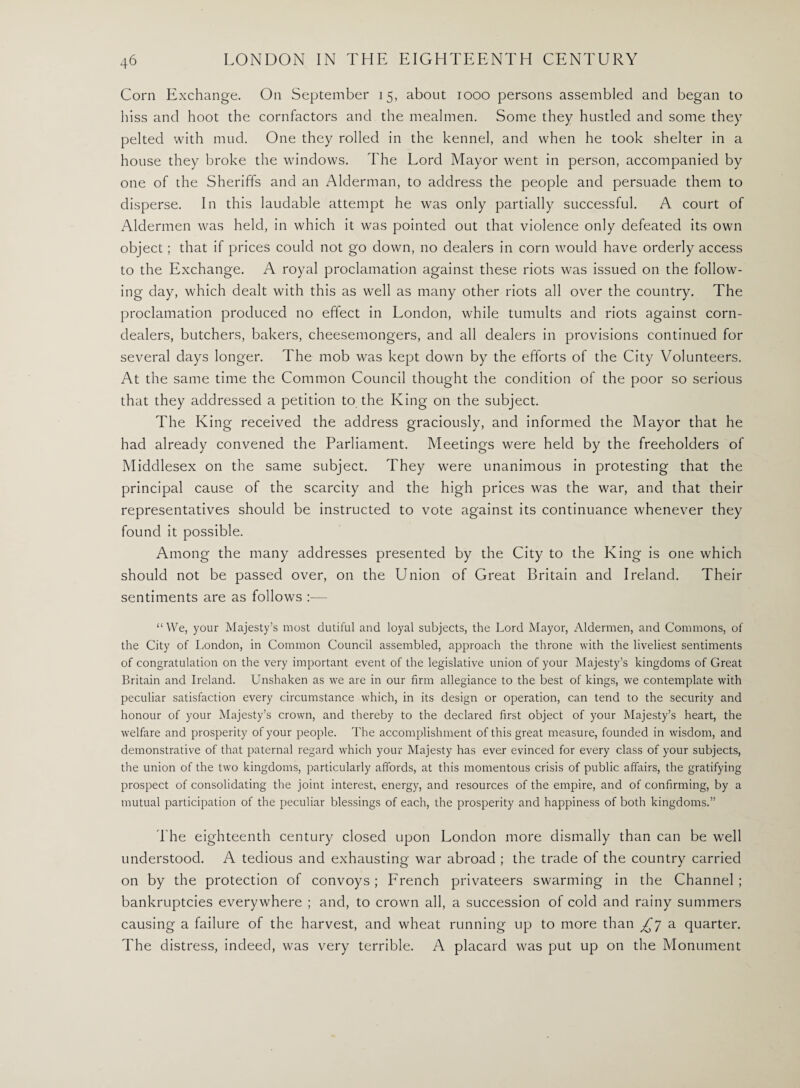 Corn Exchange. On September 15, about 1000 persons assembled and began to hiss and hoot the cornfactors and the mealmen. Some they hustled and some they pelted with mud. One they rolled in the kennel, and when he took shelter in a house they broke the windows. The Lord Mayor went in person, accompanied by one of the Sheriffs and an Alderman, to address the people and persuade them to disperse. In this laudable attempt he was only partially successful. A court of Aldermen was held, in which it was pointed out that violence only defeated its own object; that if prices could not go down, no dealers in corn would have orderly access to the Exchange. A royal proclamation against these riots was issued on the follow¬ ing day, which dealt with this as well as many other riots all over the country. The proclamation produced no effect in London, while tumults and riots against corn- dealers, butchers, bakers, cheesemongers, and all dealers in provisions continued for several days longer. The mob was kept down by the efforts of the City Volunteers. At the same time the Common Council thought the condition of the poor so serious that they addressed a petition to the King on the subject. The King received the address graciously, and informed the Mayor that he had already convened the Parliament. Meetings were held by the freeholders of Middlesex on the same subject. They were unanimous in protesting that the principal cause of the scarcity and the high prices was the war, and that their representatives should be instructed to vote against its continuance whenever they found it possible. Among the many addresses presented by the City to the King is one which should not be passed over, on the Union of Great Britain and Ireland. Their sentiments are as follows :— “We, your Majesty’s most dutiful and loyal subjects, the Lord Mayor, Aldermen, and Commons, of the City of London, in Common Council assembled, approach the throne with the liveliest sentiments of congratulation on the very important event of the legislative union of your Majesty’s kingdoms of Great Britain and Ireland. Unshaken as we are in our firm allegiance to the best of kings, we contemplate with peculiar satisfaction every circumstance which, in its design or operation, can tend to the security and honour of your Majesty’s crown, and thereby to the declared first object of your Majesty’s heart, the welfare and prosperity of your people. The accomplishment of this great measure, founded in wisdom, and demonstrative of that paternal regard which your Majesty has ever evinced for every class of your subjects, the union of the two kingdoms, particularly affords, at this momentous crisis of public affairs, the gratifying prospect of consolidating the joint interest, energy, and resources of the empire, and of confirming, by a mutual participation of the peculiar blessings of each, the prosperity and happiness of both kingdoms.” The eighteenth century closed upon London more dismally than can be well understood. A tedious and exhausting war abroad ; the trade of the country carried on by the protection of convoys ; French privateers swarming in the Channel ; bankruptcies everywhere ; and, to crown all, a succession of cold and rainy summers causing a failure of the harvest, and wheat running up to more than ^7 a quarter. The distress, indeed, was very terrible. A placard was put up on the Monument