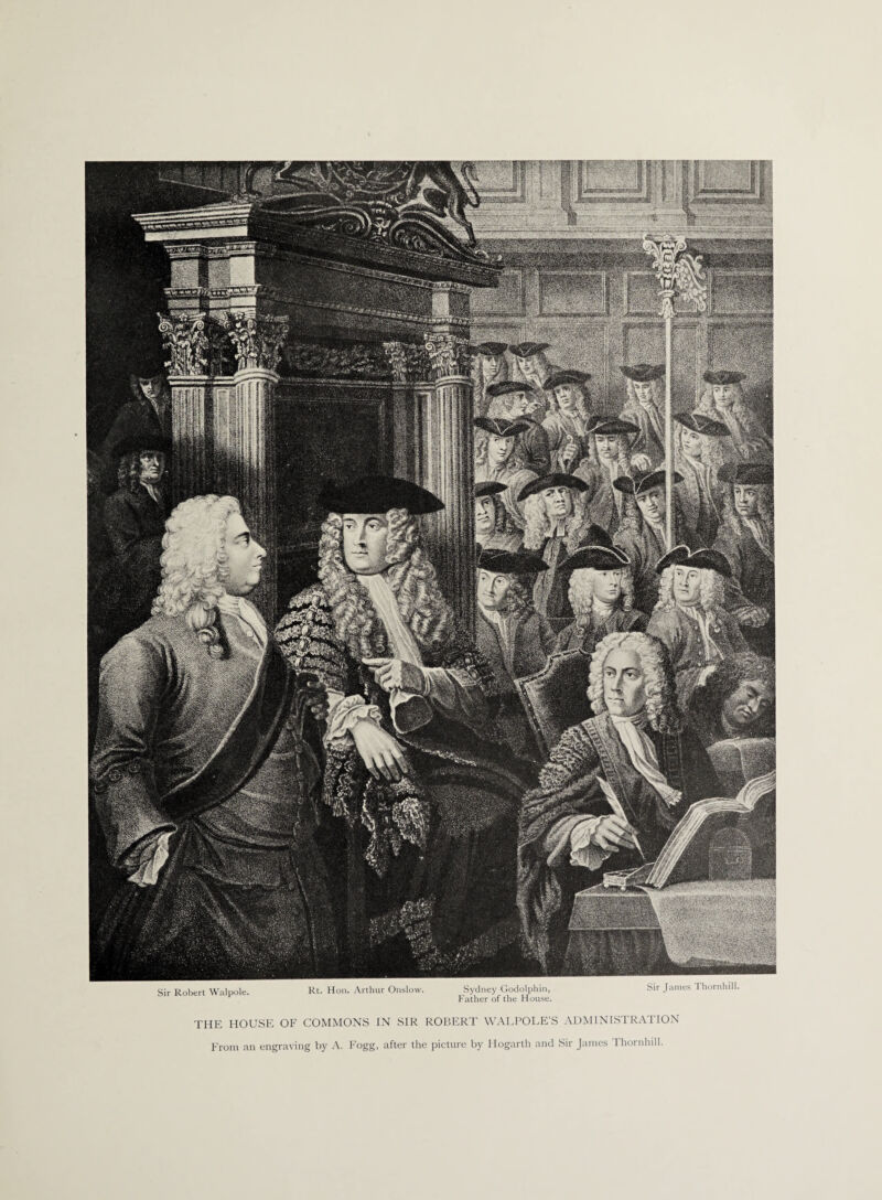 Sir James Thornhill Sydney Godolphin, Father of the House. Rt. Hon. Arthur Onslow Sir Robert Walpole, SBoMpy ^ii i ~ \ vwll \ra THE HOUSE OF COMMONS IN SIR ROBERT WALPOLE’S ADMINISTRATION From an engraving by A. Fogg, after the picture by Hogarth and Sir James 1 hornhill.