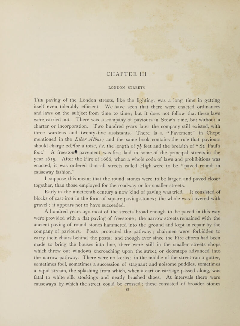 LONDON STREETS The paving of the London streets, like the lighting, was a long time in getting itself even tolerably efficient. We have seen that there were enacted ordinances and laws on the subject from time to time ; but it does not follow that these laws were carried out. There was a company of paviours in Stow’s time, but without a charter or incorporation. Two hundred years later the company still existed, with three wardens and twenty-five assistants. There is a “ Pavement ” in Chepe mentioned in the Liber Albus; and the same book contains the rule that paviours should charge 2d.“for a toise, i.e. the length of 7^ feet and the breadth of “ St. Paul’s foot.” A freeston# pavement was first laid in some of the principal streets in the year 1615. After the Fire of 1666, when a whole code of laws and prohibitions was enacted, it was ordered that all streets called High were to be “paved round, in causeway fashion.” I suppose this meant that the round stones were to be larger, and paved closer together, than those employed for the roadway or for smaller streets. Early in the nineteenth century a new kind of paving was tried. It consisted of blocks of cast-iron in the form of square paving-stones ; the whole was covered with gravel ; it appears not to have succeeded. A hundred years ago most of the streets broad enough to be paved in this way were provided with a flat paving of freestone ; the narrow streets remained with the ancient paving of round stones hammered into the ground and kept in repair by the company of paviours. Posts protected the pathway ; chairmen were forbidden to carry their chairs behind the posts ; and though ever since the Fire efforts had been made to bring the houses into line, there were still in the smaller streets shops which threw out windows encroaching upon the street, or doorsteps advanced into the narrow pathway. There were no kerbs ; in the middle of the street ran a gutter, sometimes foul, sometimes a succession of stagnant and noisome puddles, sometimes a rapid stream, the splashing from which, when a cart or carriage passed along, was fatal to white silk stockings and neatly brushed shoes. At intervals there were causeways by which the street could be crossed ; these consisted of broader stones