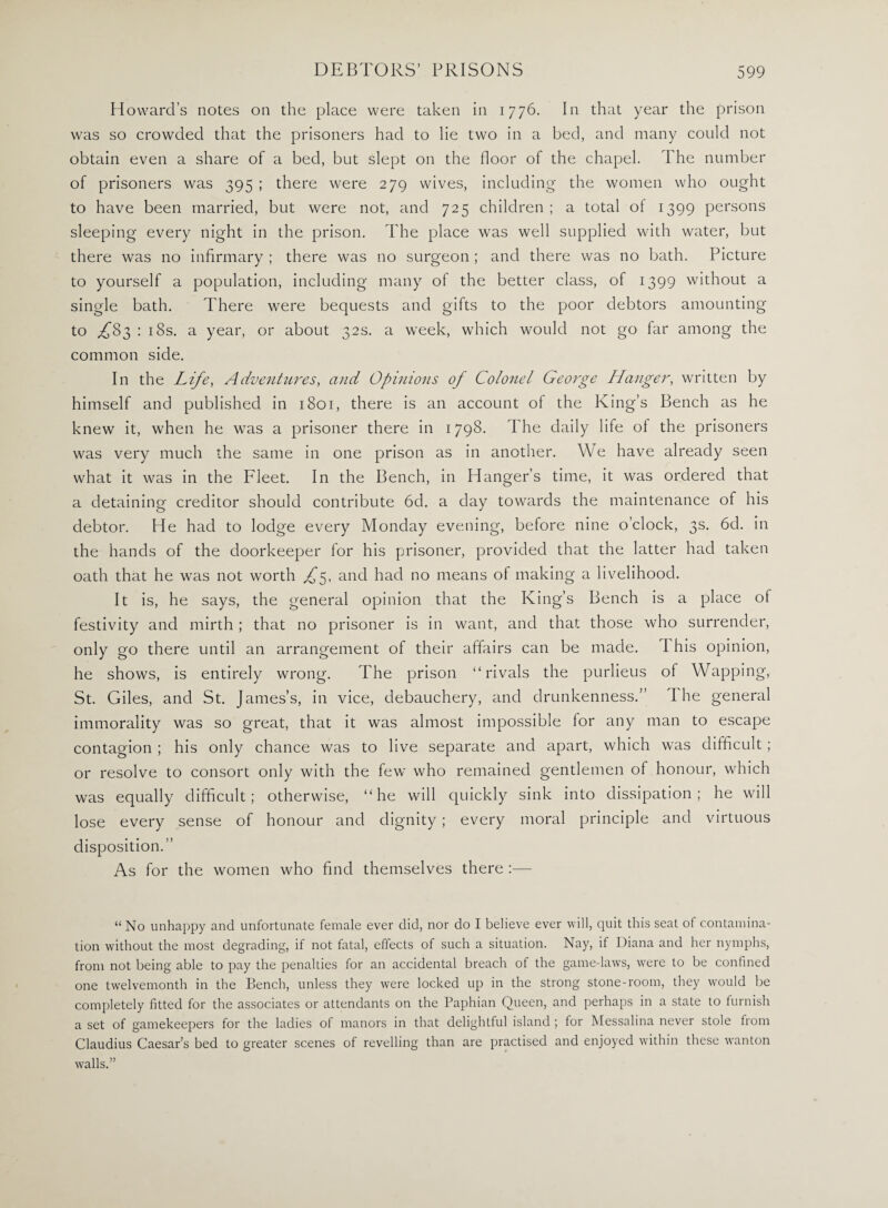 Howard’s notes on the place were taken in 1776. In that year the prison was so crowded that the prisoners had to lie two in a bed, and many could not obtain even a share of a bed, but slept on the floor of the chapel. The number of prisoners was 395 ; there were 279 wives, including the women who ought to have been married, but were not, and 725 children; a total of 1399 persons sleeping every night in the prison. The place was well supplied with water, but there was no infirmary; there was no surgeon; and there was no bath. Picture to yourself a population, including many of the better class, of 1399 without a single bath. There were bequests and gifts to the poor debtors amounting t° ,£83 ; 18s. a year, or about 32s. a week, which would not go far among the common side. In the Life, Adventures, and Opinions of Colonel George Hanger, written by himself and published in 1801, there is an account of the King’s Bench as he knew it, when he was a prisoner there in 1798. The daily life ol the prisoners was very much the same in one prison as in another. We have already seen what it was in the Fleet. In the Bench, in Hanger’s time, it was ordered that a detaining creditor should contribute 6d. a day towards the maintenance of his debtor. He had to lodge every Monday evening, before nine o’clock, 3s. 6d. in the hands of the doorkeeper for his prisoner, provided that the latter had taken oath that he was not worth £5, and had no means ot making a livelihood. It is, he says, the general opinion that the King’s Bench is a place of festivity and mirth ; that no prisoner is in want, and that those who surrender, only go there until an arrangement of their affairs can be made. This opinion, he shows, is entirely wrong. The prison “rivals the purlieus of Wapping, St. Giles, and St. James’s, in vice, debauchery, and drunkenness.” I he general immorality was so great, that it was almost impossible for any man to escape contagion ; his only chance was to live separate and apart, which was difficult ; or resolve to consort only with the few who remained gentlemen of honour, which was equally difficult; otherwise, “he will quickly sink into dissipation; he will lose every sense of honour and dignity; every moral principle and virtuous disposition.” As for the women who find themselves there :— “No unhappy and unfortunate female ever did, nor do I believe ever will, quit this seat of contamina¬ tion without the most degrading, if not fatal, effects of such a situation. Nay, if Diana and her nymphs, from not being able to pay the penalties for an accidental breach of the game-laws, were to be confined one twelvemonth in the Bench, unless they were locked up in the strong stone-room, they would be completely fitted for the associates or attendants on the Paphian Queen, and perhaps in a state to furnish a set of gamekeepers for the ladies of manors in that delightful island ; for Messalina never stole from Claudius Caesar’s bed to greater scenes of revelling than are practised and enjoyed within these wanton walls.”