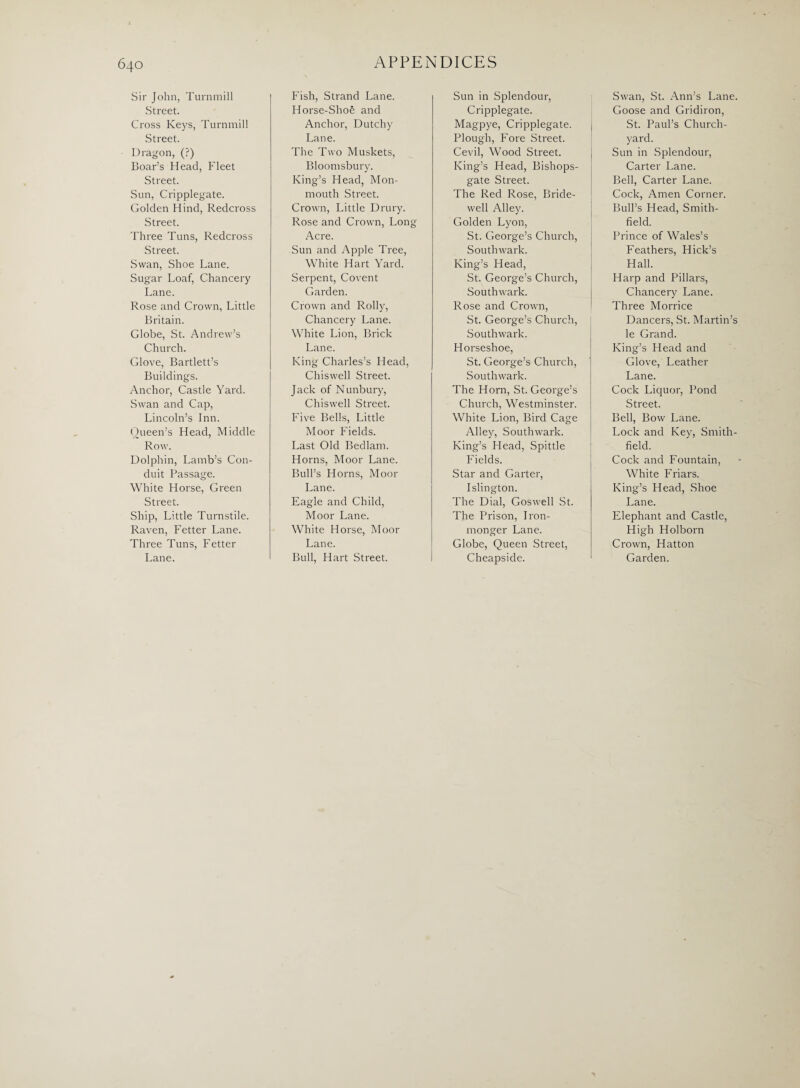 Sir John, Turnmill Street. Cross Keys, Turnmill Street. Dragon, (?) Boar’s Head, Fleet Street. Sun, Cripplegate. Golden Hind, Redcross Street. Three Tuns, Redcross Street. Swan, Shoe Lane. Sugar Loaf, Chancery Lane. Rose and Crown, Little Britain. Globe, St. Andrew’s Church. Glove, Bartlett’s Buildings. Anchor, Castle Yard. Swan and Cap, Lincoln’s Inn. Queen’s Head, Middle Row. Dolphin, Lamb’s Con¬ duit Passage. White Horse, Green Street. Ship, Little Turnstile. Raven, Fetter Lane. Three Tuns, Fetter Lane. Fish, Strand Lane. Horse-Shoe and Anchor, Dutchy Lane. The Two Muskets, Bloomsbury. King’s Head, Mon¬ mouth Street. Crown, Little Drury. Rose and Crown, Long Acre. Sun and Apple Tree, White Hart Yard. Serpent, Covent Garden. Crown and Roily, Chancery Lane. White Lion, Brick Lane. King Charles’s Head, Chiswell Street. Jack of Nunbury, Chiswell Street. Five Bells, Little Moor Fields. Last Old Bedlam. Horns, Moor Lane. Bull’s Horns, Moor Lane. Eagle and Child, Moor Lane. White Horse, Moor Lane. Bull, Hart Street. Sun in Splendour, Cripplegate. Magpye, Cripplegate. Plough, Fore Street. Cevil, Wood Street. King’s Head, Bishops- gate Street. The Red Rose, Bride¬ well Alley. Golden Lyon, St. George’s Church, Southwark. King’s Head, St. George’s Church, Southwark. Rose and Crown, St. George’s Church, Southwark. Horseshoe, St. George’s Church, Southwark. The Horn, St. George’s Church, Westminster. White Lion, Bird Cage Alley, Southwark. King’s Head, Spittle Fields. Star and Garter, Islington. The Dial, Goswell St. The Prison, Iron¬ monger Lane. Globe, Queen Street, Cheapside. Swan, St. Ann’s Lane. Goose and Gridiron, St. Paul’s Church¬ yard. Sun in Splendour, Carter Lane. Bell, Carter Lane. Cock, Amen Corner. Bull’s Head, Smith- field. Prince of Wales’s Feathers, Hick’s Hall. Harp and Pillars, Chancery Lane. Three Morrice Dancers, St. Martin’s le Grand. King’s Head and Glove, Leather Lane. Cock Liquor, Pond Street. Bell, Bow Lane. Lock and Key, Smith- field. Cock and Fountain, White Friars. King’s Head, Shoe Lane. Elephant and Castle, High Holborn Crown, Hatton Garden.