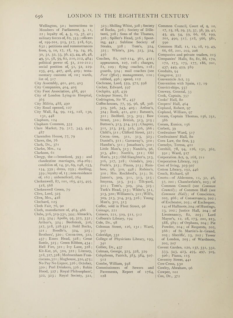 Wellington, 50; instructions to Members of Parliament, 5, 11, 22 ; loyalty of, 4, 5, 15, 37, 42 ; military forces of, 82, 355 ; officers of, 199-201, 515) 517, 5i8, 631, 632 ; petitions and remonstrances from, 9, 10, 17, 18, 19, 24, 26, 30, 31, 32, 33, 36, 43, 44, 46, 48, 49, 5i, 58, 59, 62, 210,212, 484; political power of, 51, 210-212; social position of, 51, 52, 229- 235, 405, 407, 408, 409; testa¬ mentary customs of, 10; wards, list of, 517 City Assembly, 401, 402, 403 City Companies, 404, 405 City Foot Association, 488, 491 City of London Lying-in Hospital, 365 City Militia, 488, 490 City Road opened, 127 City Wall, 84, 99, 125, 128, 130, I3L 448 Clapham, 124 Clapham Common, 335 Clare Market, 79, 317, 343, 441, 487 Clarendon House, 77, 79 Clares, the, 76 Clark, Dr., 371 Clarke, Mrs., 14 Clarkson, 61 Clergy, the—beneficed, 393; and clandestine marriages, 264-269 ; condition of, 14, 51,69, 148, 153, 154, 339! dress, 259; duelling, 359; loyalty of, 1 5 ; non-residence of, 162 ; unbeneficed, 264 Clerkenwell, 87, 101, 165, 425, 495, 518, 568 Clerkenwell Green, 79 Clive, Lord, 325 Clive, Mrs., 428 Clochard, 125 Cloth Fair, 76, 90 Cloth, manufacture of, 465, 466 Clubs, 316, 319-33L 344; Almack's, 323, 324 ; Apollo, 95, 322, 332 ; Arthur’s, 324; Beefsteak, 316,' 317, 318, 328-331 ; Bold Bucks, 321 ; Boodle’s, 324, 325 ; Brothers’, 320 ; Cocoa-tree, 322, 457 ; Essex Head, 328 ; Great Bottle, 325 ; Green Ribbon, 434 ; Hell Fire, 321 ; Ivy Lane, 328 ; Ivit-Kat, 96, 320, 322 ; Literary, 318, 327,328; Medmenham Fran¬ ciscans, 32 1 ; Mughouse, 320, 475 ; No Pay No Liquor, 326 ; October, 320 ; Purl Drinkers, 326 ; Robin Hood, 327 ; Royal Philosophers’, 322, 323 ; Royal Society, 322, 323 ; Shilling Whist, 328 ; Society of Bucks, 326 ; Society of Dille- tanti, 328 ; Sons of the Thames, 326 ; Spider’s Head, 316 ; Spout¬ ing, 441 ; Sublime Society of Steaks, 328 ; Tom’s, 324, 325 ; White’s, 320, 323, 324, 456 Coaches, 81, 107-114, 361, 412; appearance, 107, 108 ; charges, 81, 109; flying coaches, 118; guards, 524 ; mail coaches (see Post Office); management, 11 o ; robbed, 496; speed, 112 Cochrane, Lord, 559, 572, 598 Cocker, Edward, 597 Cockpits, 438, 439 Cockspur Street, 81 Codrington, Sir W., 457 Coffee-houses, 77, 95, 96, 98, 308- 319, 326, 343, 405; Arthur’s, 324; Bank, 421, 422; Batson’s, 311 ; Bedford, 313, 315; Bow Street, 310; British, 313, 315; Button’s, 313) 3i4) 315 5 Chapter, 3i 1, 313) 31 5) 3i6, 326, 366 ; Child’s, 311 ; Clifford Street, 327 ; Cocoa-tree, 311, 313, 323; Daniel’s, 311 ; Garraway’s, 310; Hamlin’s, 311 ; Jonathan’s, 310; Little Man’s, 313 ; Nando’s, 96, 313, 480; North’s, 311 ; Old Man’s, 313; Old Slaughter’s, 313, 316, 317, 318; Ozinda’s, 309; Peele’s, 313; Piazza, 313; Rain¬ bow, 98, 310, 448 ; Robins’s, 310; Mrs. Rochford’s, 313; St. James’s, 309, 31 1, 313, 315; Smyrna, 313, 315; Tilt-yard, 31 1 ; Tom’s, 309, 324, 325; Turk’s Head, 313 ; White’s, 311, 313, 320; Williams’s, 3 11 ; Will’s, 3°9) 313, 314, 315) 3i6 ; Young Man’s, 311, 313 Coffee, sold in Fleet Street, 98 Coinage, 22 1 Coiners, 221, 509, 51 1, 512 Colburn’s Library, 194 Cole, Dr., 98 Coleman Street, 126, 131 ; Ward, 517 Coleridge, 332 College of Physicians Library, 193, 34i Collier, Dr., 437 Colman, George, 325, 328, 329 Colquhoun, Patrick, 383, 384, 507- 512 Combe, William, 598 Commissioners of Sewers and Pavements, Report of 1764, 128 Common Council, Court of, 9, 10, 17, 25, 28, 29, 32, 37, 38, 39, 42, 45> 49, 54, 59, 66, 68, 199, 201, 490, 517, 518, 566, 581, 590 Common Hall, 11, 12, 18, 19, 49, 66, 68, 201, 202, 206 Companies and private traders, 2 1 5 Companies’ Halls, 80, 81, 86, 170, 172, 173, 175, 177, 186, 201, ^ 437, 449, 459, 589 Conduits, 94 Congi'eve, 322 Conventicle Act, 23 Convention with Spain, 17, 19 Convict-ships, 557 Conway, General,, 33 Cook, Captain, 357 Cooks’ Hall, 80 Coopers’ Hall, 464 Copland, Robert, 97 Copland, William, 97 Coram, Captain Thomas, 156, 251, ^ 386 Coram, Eunice, 156 Corbett, 39 Cordwainer Ward, 5 17 Cordwainers’ Hall, 80 Corn Law, the first, 53 Cornelys, Teresa, 411 Cornhill, 78, 94, 126, 131, 362, 591 ; Ward, 517 Corporation Act, 9, 168, 21 1 Corporation Library, 193 Cost of living, 303-307 Cotton Library, 192, 446 Couch, Richard, 98 Courts—of Aldermen, 11, 32, 46, 57, 201 ; Chamberlain’s, 203; of Common Council (see Common Council) ; of Common Hall (see Common Halt) ; of Conscience, 202, 566 ; of Conservancy,- 202 ; of Escheator, 203 ; of Exchequer, 14 ; of Hallmote, 204 ; of Hustings, 23, 202 ; Justice Hall, 204; of Lieutenancy, 82, 205 ; Lord Mayor’s, 12, 28, 175, 201, 223, 588, 589 ; of Orphans, 204 ; Pie Powder, 204 ; of Requests, 202, 566 ; of St. Martin’s-le-Grand, 205 ; Sheriffs’, 23, 202 ; Tower of London, 205 ; of Wardmote, 202, 207 Covent Garden, 120, 137, 331, 332, 333, 343, 423, 495, 497, 5°5, 506 ; Piazza, 11 5 Coventry Street, 441 Cow-Cross, 530 Cowley, Abraham, 96 Cowper, 101 Cox, Dr., 372