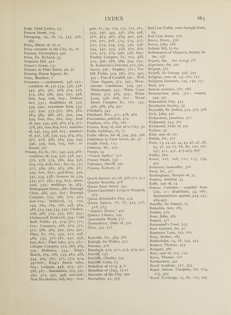 Pratt, Chief Justice, 23 Prescot Street, 129 Pressgang, 25, 26, 75, 355, 356, 389 Press, liberty of, 26-31 Press warrants in the City, 25, 26 Preston, Christopher, 440 Price, Dr. Richard, 35 Primrose Hill, 422 Prince’s Street, 131 Printers in Fleet Street, 96, 97 Printing House Square, 80 Prior, Matthew, 7 Prisoners — condemned, 546-550 ; condition of, 53:-534, 536, 538- 542, 560, 567, 568, 574, 576, 579, 580, 586, 590, 591, 598, 600, 604, 608, 609 ; Defence Act, 532 ; disabilities of, 532, 539, 54°1 extortions from, 533- 537, 540, 575-577, 580, 582, 583, 585, 586, 587, 592, 594, 599, 600, 601, 602, 605 ; food of, 540, 545, 556, 560, 574, 577, 578,582, 600,609,610; mutinies of, 542, 543, 598, 605 ; numbers of, 537, 538, 539, 543, 564, 565, 577, 578, 586, 589, 594, 595, 596, 599, 600, 605, 606; re¬ leased, 567 Prisons, 80, 81, 281, 340, 449, 488 ; condition of, 534, 536, 538, 541, 576, 578, 579, 580, 594, 596, 604, 605, 608, 609 ; fees in, 537, 577, 580, 582, 583, 586, 587, 599, 601, 602 ; gaol-fever, 530, 53C 534, 538; licences in, 539, 542, 577, 581, 595, 603 ; press- yard, 539; weddings in, 585; Bishopsgate Street, 586; Borough Clink, 488, 597, 607 ; Borough Compter, 519, 566, 572, 597, 608-610; Bridewell, 15, 100, 249, 284, 285, 286, 448, 484, 488, 519, 544, 545, 559! Clerken- well, 488, 519, 559, 567, 594; Clerkenwell Bridewell, 5941 Cold Bath Fields, 47, 519, 56D 572, 610; Compters, 566, 570, 571, 572, 588, 589, 590, 591, 592; Fleet, 81, 162, 335, 411, 448, 488, 535, 572-581, 597, 598, 600, 602 ; Fleet rules, 572, 581 ; Giltspur Compter, 519, 586, 589, 595 : Holloway, 544 ; King’s Bench, 265, 266, 335, 482, 488, 534, 565, 567, 57i, 572, 574, 597-606 ; King’s Bench rules, 603; Ludgate, 448, 572, 581- 586, 587 ; Marshalsea, 265, 527, 567, 572, 597, 598, 606-608; New Marshalsea, 606, 607 ; New¬ gate, 81, 99, 129, 131, 222, 281, 332, 346, 349, 356, 389, 448, 476, 483, 487, 489, 491, 498, 500, 501, 508, 514, 519, 527, 53i, 533, 534, 535, 536, 538- 544, 547, 555, 558, 560, 566, 570, 572, 579, 596, 598, 609 ; Poultry Compter, 81, 202, 488, 519, 566, 588, 589, 594, 595 5 St. Katherine’s Precinct, 572,596, Savoy, 596 ; Stepney, 572 ; Tot- hill Fields, 519, 567, 572, 596, 597 ; Tun of Corqhill, 591 ; Well Close Square, 572, 595 ; West¬ minster Gatehouse, 529, 597 ; Whitechapel, 595 ; White Cross Street, 572, 589, 595; White Lyon, 598, 606, 607 ; Wood Street Compter, 81, 202, 345, 566, 588, 589, 591 Pritchard, 343 Pritchard, Mrs., 427, 428, 469 Processions, political, 479 Prophets, 182, 185, 186 Prussia, King of, visit of to City, 50 Public buildings, 76, 77 Public offices, list of, 394, 395, 396 Publishers in Fleet Street, 96, 97 Puddle Dock, 129 Pulteney, Mr., 429 Pumps, 94 “ Punch Spiller,” 316 Putney Heath, 359 Pykeman, Sheriff, 590 Pynson, Richard, 97 Quack doctors, 97, 98, 368-372, 411 Quarter Sessions, 518 Queen Anne Street, 343 Queen Charlotte’s Lying-in Hospital, 365 Queen Elizabeth’s Day, 434 Queen Square, 76, 78, 343, 516, 518, 523 “Queen’s House,” 407 Queen’s Library, 194 Oueenhithe Ward, 5 1 7 Queensberry, Duke of, 324 Quin, 343, 427 Radcliffe, Dr., 364, 366 Raleigh, Sir Walter, 322 Ramsay, 316 Ranelagh, 41 o, 41 1, 41 5> 419> 44 1 Ratcliff, 132 Ratcliffe, Charles, 554 Ratcliffe Cross, 73 Rebellion of 1715, 5, 6 Rebellion of 1745? I5I7 Recorder of the City, 200 Recruiting, 42, 355 Red Lion Fields, water brought from, 94 Red Lion Street, 170 Reeve, Henry, 328 Reeve, John, 186 Reform Bill, 67-69 Reformation of Manners, Society for the, 158 Regent, the. See George IV. Regulator, the, 501 Reigate, 567 Reinell, Sir George, 598, 599 Religion, state of, 147-160, 171 Religious literature, 149, 15°) 1 5 1 Rent, 305 Rescue societies, 287, 288 Resurrection men, 372 ; women, 549, 55 i Restoration Day, 434 Revolution Society, 35 Reynolds, Sir Joshua, 324, 327, 328 Rich, John, 426 Richardson, Jonathan, 317 Richmond, 243, 361 Richmond, Duke of, 491 Richter, 39 Ride, case of, 161 Riddle, Dr., 377 Riots, 23, 24, 42, 44, 45, 46, 47, 48, 54, 56, 59, 65, 68, 80, 100, 107, 297, 411, 43G 475-493, 607 Ripley, 589 Roads, 107, 108, 111, 113, 155, 405 Robinson, bookseller, 316 Rock, Dr., 371 Rockingham, Marquis of, 33 Rodney, Admiral, 33 Rolfe, case of, 14 Roman Catholics — expelled from City, 11 ; disabilities, 34, 168; demonstrations against, 434, 435, 484-490 Romilly, Sir Samuel, 65 Romsden, Ann, 18 5 Rooker, 529 Roos, John, 589 Roquet, 317 Rosamund’s Pond, 553 Rose Garland, the, 97 Rosemary Lane, 252, 262 Ross, Mother, 283 Rotherhithe, 74, 78, 244, 425 Rounce, Thomas, 554 Rouquet, 366 Row, case of, 223, 224 Rowe, Thomas, 176 Rowlandson, 340 Royal Academy, 317, 393 Royal African Company, 60, 213, 215, 392 Royal Exchange, 15, 80, 129, 305