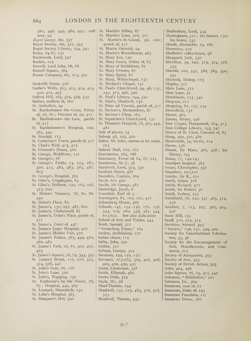 362, 446, 449, 480, 492 ; well near, 94 Royal George, the, 357 Royal Society, the, 322, 393 Royal Society Library, 194, 341 Ruins, 84-87, 131 Rush worth, Lord, 597 Ruskin, 114 Russell, Lord John, 66, 68 Russell Square, 384 Russia Company, the, 213, 392 Sackville Street, 328 Sadler’s Wells, 363, 413, 414, 419, 420, 422, 495 Saffron Hill, 165, 479, 529, 530 Sailors, uniform of, 260 St. Antholin’s, 94 St. Bartholomew-the-Great, Priory of, 76, 86; Precinct of, 90, 517 St. Bartholomew-the-Less, parish of, 517 St. Bartholomew’s Hospital, 100, 365, 449 St. Botolpli, 113 St. Catherine’s Tower, parish of, 517 St. Chad’s Well, 413, 425 St. Clement’s Danes, 560 St. George, Middlesex, 132 St. George’s, 78 St. George’s Fields, 74, 225, 287, 420, 423, 482, 483, 485, 487, 603 St. George’s Hospital, 365 St. Giles’s, Cripplegate, 84 St. Giles’s, Holborn, 140, 165, 298, 373, 600 St. Helen’s Nunnery, 76, 80, 86, 450 St. Helen’s Place, 80 St. James’s, 137, 297, 487, 600 St. James’s, Clerkenwell, 87 St. James’s, Duke’s Place, parish of, 517 St. James’s, Court of, 447 St. James’s Leper Hospital, 470 St. James’s Market Fair, 470 St. James’s Palace, 385, 449, 470, 480, 483 St. James’s Park, 20, 81, 401, 407, 423 St. James’s Square, 76, 79, 343, 359 St. James’s Street, 115, 276, 323, 324, 328, 441 St. John’s Gate, 76, 128 St. John’s Lane, 320 St. John’s, Wapping, 132 St. Katherine’s-by-the-Tower, 76, 85 ; Hospital, 449, 469 St. Leonard, Shoreditch, 132 St. Luke’s Hospital, 365 St. Margaret’s Hill, 490 St. Martin’s Abbey, 87 St. Martin’s Lane, 316, 317 St. Martin’s-le-Grand, 90, 120; parish of, 517 St. Martin Outwich, 94 St. Martin’s Roundhouse, 483 St. Mary Axe, 130 St. Mary Grace, Abbey of, 8 5 St. Mary of Bethlehem, 87 St. Mary Overies, 87 St. Mary Spital, 87 St. Mary, Whitechapel, 132 St. Michael’s Chapel, 131 St. Paul’s Churchyard, 94, 96, 131, 243, 372, 496, 59° St. Paul’s Library, 194, 341 St. Paul’s, Shadwell, 132 St. Peter ad Vincula, parish of, 517 St. Saviour’s, Bermondsey, 87 St. Saviour’s Close, 165 St. Sepulchre’s Churchyard, 131 St. Thomas’s Hospital, 78, 365, 449, 482 Sale of places, 14 Saloop, 98, 293, 420 Salter, Sir John, custom at his tomb, 163 Salters’ Hall, 170, 172 Sanctuaries, 165, 166 Sanctuary, Tower of, 84, 87, 125 Sanderson, Sir J., 38 Sandwich, Lord, 329, 330 Sardinia Street, 487 Saunders, Captain, 269 Savile Act, 490 Savile, Sir George, 487 Sawbridge, Jacob, 8 Scarsdale, Earl of, 5 Scavengers, 81, 100, 101, 517 Schomberg House, 368 Schools, 147, 154-156, 170, 238, 243, 279, 280, 338, 385, 544, 613-622. See also Education School of Arts and Trades, 544 Scott, Samuel, 317 “Scratching Fanny,” 184 Seeker, Archbishop, 170 Sedan chairs, 11 5 Selby, John, 590 Selden, 322 Selwyn, George, 324 Sermons, 149, 150, 152 Servants, 273-275, 305, 407, 408, 409, 420, 430, 431 Seton, Lieutenant, 358 Settle, Elkanah, 469 Seven Dials, 529 Seyle, Mr., 98 Shad-Thames, 244 Shadwell, 132, 225, 483, 516, 518, 523 Shadwell, Thomas, 559 Shaftesbury, Lord, 434 Shakespeare, 322 ; his theatre, 130; his house, 333 Sheafe, Alexander, 23, 168 Sheerness, 510 Sheffield’s coffee-house, 98 Sheppard, Jack, 530 Sheridan, 39, 290, 313, 324, 328, 359 Sheriffs, 200, 547, 588, 589, 590, 591 Sherlock, Bishop, 173 Shipley, 317 Shire Lane, 322 Shoe Lane, 91 Shoeblacks, 135, 340 Shop-tax, 21 1 Shopping, 81, 237, 239 Shoreditch, 132 Shuter, 469 Simms, Henry, 546 Sion Chapel, Hampstead, 264, 413 Sion College Library, 193, 341 Sisters of St. Clare, Convent of, 85 Slang, 390, 526, 580 Slave-trade, 34, 60-62, 214 Slaves, 556 Sloane, Sir Hans, 366, 446 ; his library, 193 Slums, 77, 140-14 3 Smallpox hospital, 365 Smart, Christopher, 597 Smashers, 221,222 Smirke, Sir R., 221 Smith, Adam, 328 Smith, Richard, 571 Smith, Sir Robert, 36 Smith, Sydney, 532 Smithfield, 76, 299, 347, 465, 514, 528 Smollett, 7, 113, 297, 366, 404, 598 Snow Hill, 1 31 Snuff, 310, 312, 313 Societies, learned, 393 “Society,” 230, 231, 399, 400 Society for Constitutional Informa- ^ tion, 35, 36 Society for the Encouragement of Arts, Manufactures, and Com¬ merce, 21 5 Society of Antiquaries, 393 Society of Arts, 393 Society of British Artists, 393 Soho, 404, 496 Soho Square, 76, 79, 411, 440 Solomon, “ Bubblefoot,” 221 Solomon, Dr., 369 Somerset, case of, 61 Somerset, Duke of, 193 Somerset Fencibles, 117 Somerset House, 267