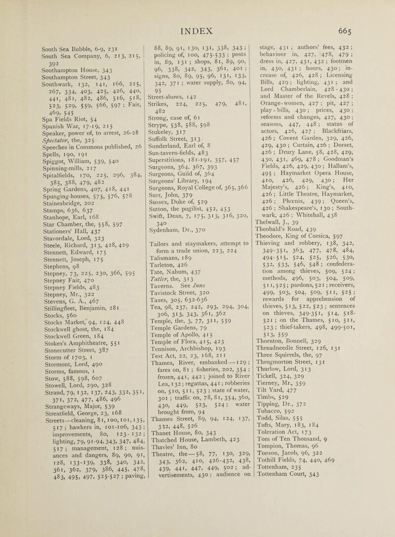 South Sea Bubble, 6-9, 231 South Sea Company, 6, 213, 215, 1 392 Southampton House, 343 Southampton Street, 343 Southwark, 132, 141, 166, 225, 267, 334, 403, 425, 426, 440, 441, 481, 482, 486, 516, 518, 523, 529, 559, 566, 597 ; Fair, 469, 545 Spa Fields Riot, 54 Spanish War, 17-1 9, 215 Speaker, power of, to arrest, 26-28 Spectator, the, 325 Speeches in Commons published, 26 Spells, 190, 191 Spiggot, William, 539, 540 Spinning-mills, 217 Spitalfields, 170, 225, 296, 384, 385, 388, 479, 482 Spring Gardens, 407, 418, 441 Spunging-houses, 575, 576, 578 Stainesbridge, 202 Stamps, 636, 637 Stanhope, Earl, 168 Star Chamber, the, 558, 597 Stationers’ Hall, 437 Stavordale, Lord, 323 Steele, Richard, 313, 428, 429 Stennett, Edward, 17 5 Stennett, Joseph, 175 Stephens, 98 Stepney, 73, 225, 230, 366, 595 Stepney Fair, 470 Stepney Fields, 483 Stepney, Mr., 322 Stevens, G. A., 467 Stillingfleet, Benjamin, 281 Stocks, 560 Stocks Market, 94, 124, 448 Stockwell ghost, the, 184 Stockwell Green, 184 Stokes’s Amphitheatre, 5 5 1 Stonecutter Street, 387 Storm of 1703. 1 Stormont, Lord, 490 Storms, famous, 1 Stow, 588, 598, 607 Stowell, Lord, 290, 328 Strand, 79, 132, 137, 243, 332, 351, 371, 372, 477, 486, 496 Strangeways, Major, 539 Streatfield, George, 23, 168 Streets—cleaning, 81, 100,101, 135, 517; hawkers in, 101-106, 343; improvements, 80, 123-132; lighting, 79, 91-94, 343, 347, 484, 517; management, 128; nuis¬ ances and dangers, 89, 90, 91, 128, i33-I39, 338, 34°, 342, 361, 362, 379, 386, 445, 478, 483, 495, 497, 525-527 5 paving, 88, 89, 91, 130, 131, 338, 343 ; | policing of, 100, 475-533 5 posts in, 89, 131 ; shops, 81, 89, 90, 96, 338, 342, 343, 361, 401 ; signs, 80, 89, 95, 96, 131, 133, 342, 371 ; water supply, 80, 94, 95 Street-shows, 142 Strikes, 224, 225, 479, 481, 482 Strong, case of, 61 Strype, 538, 588, 598 Stukeley, 317 Suffolk Street, 313 Sunderland, Earl of, 8 Sun-tavern-fields, 483 Superstitions, 181-191, 357, 457 Surgeons, 364, 367, 393 Surgeons, Guild of, 364 Surgeons’ Library, 194 Surgeons, Royal College of, 365, 366 Surr, John, 379 Sussex, Duke of, 529 Sutton, the pugilist, 452, 453 Swift, Dean, 7, 175, 313, 3*6, 320, 34° Sydenham, Dr., 370 Tailors and staymakers, attempt to form a trade union, 223, 224 Talismans, 189 Tarleton, 426 Tate, Nahum, 437 Tatler, the, 313 Taverns. See Inns Tavistock Street, 320 Taxes, 305, 632-636 Tea, 98, 237, 242, 293, 294, 304, 3°6, 3i3, 343, 361, 362 Temple, the, 3, 77, 31 1, 559 Temple Gardens, 79 Temple of Apollo, 41 5 Temple of Flora, 415, 423 Tennison, Archbishop, 193 Test Act, 22, 23, 168, 211 Thames, River, embanked—129; fares on, 81 ; fisheries, 202, 354 ; frozen, 441, 442 i joined to River Lea, 132 ; regattas, 441 ; robberies on, 5 1 o, 5 11, 5 23 ; state of water, 301 ; traffic on, 78, 81, 354, 360, 430, 449, 523, 524; water brought from, 94 Thames Street, 89, 94, 124, 137, 332, 448, 526 Thanet House, 80, 343 Thatched House, Lambeth, 423 Thavies’ Inn, 80 Theatre, the —58, 77, '3°, 329, 343, 362, 41°, 426-432, 438, 439, 441, 447, 449, 5°2 5 ad¬ vertisements, 430 ; audience on stage, 431 ; authors’ fees, 432 ; behaviour in, 427, 478, 479 ; dress in, 427, 431, 432 ; footmen in, 430, 431 ; hours, 430 ; in¬ crease of, 426, 428 ; Licensing Bills, 429; lighting, 431 ; and Lord Chamberlain, 428-430; and Master of the Revels, 428 ; Orange-women, 427 ; pit, 427 ; play - bills, 430; prices, 430; reforms and changes, 427, 430 ; seasons, 447, 448 ; status of actors, 426, 427 ; Blackfriars, 426 ; Covent Garden, 329, 426, 429, 430 ; Curtain, 426 ; Dorset, 426 ; Drury Lane, 58, 428, 429, 430, 431, 469, 478; Goodman’s Fields, 426, 429, 430 ; Hallam’s, 495 ; Haymarket Opera House, 410, 426, 429, 430; Her Majesty’s, 426; King’s, 410, 426 ; Little Theatre, Haymarket, 426 ; Phoenix, 439 ; Queen’s, 426 ; Shakespeare’s, 130 ; South¬ wark, 426 ; Whitehall, 438 Thelwall, J., 39 Theobald’s Road, 439 Theodore, King of Corsica, 597 Thieving and robbery, 138, 342, 349-35 L 363, 477, 478, 484, 494-5 t 5, 524, 525, 526, 530, 532, 533, 546, 548; confedera¬ tion among thieves, 509, 524; methods, 496, 503, 504, 509, 511,525; pardons, 521; receivers, 499, 5°3, 5°4, 5°9, 5”, 525 ; rewards for apprehension of thieves, 513, 522, 523; sentences on thieves, 349-351, 5r4, 5*8- 521 ; on the Thames, 510, 511, 523 ; thief-takers, 498, 499-501, 513, 559 Thornton, Bonnell, 329 Threadneedle Street, 126, 131 Three Squirrels, the, 97 Throgmorton Street, 131 Thurlow, Lord, 313 Tickell, 324, 329 Tierney, Mr., 359 Tilt Yard, 477 Timbs, 529 Tipping, Dr., 372 Tobacco, 592 Todd, Silas, 555 Tofts, Mary, 183, 184 Toleration Act, 173 Tom of Ten Thousand, 9 Tompion, Thomas, 96 Tonson, Jacob, 96, 322 Tothill Fields, 74, 440, 469 Tottenham, 235 Tottenham Court, 343