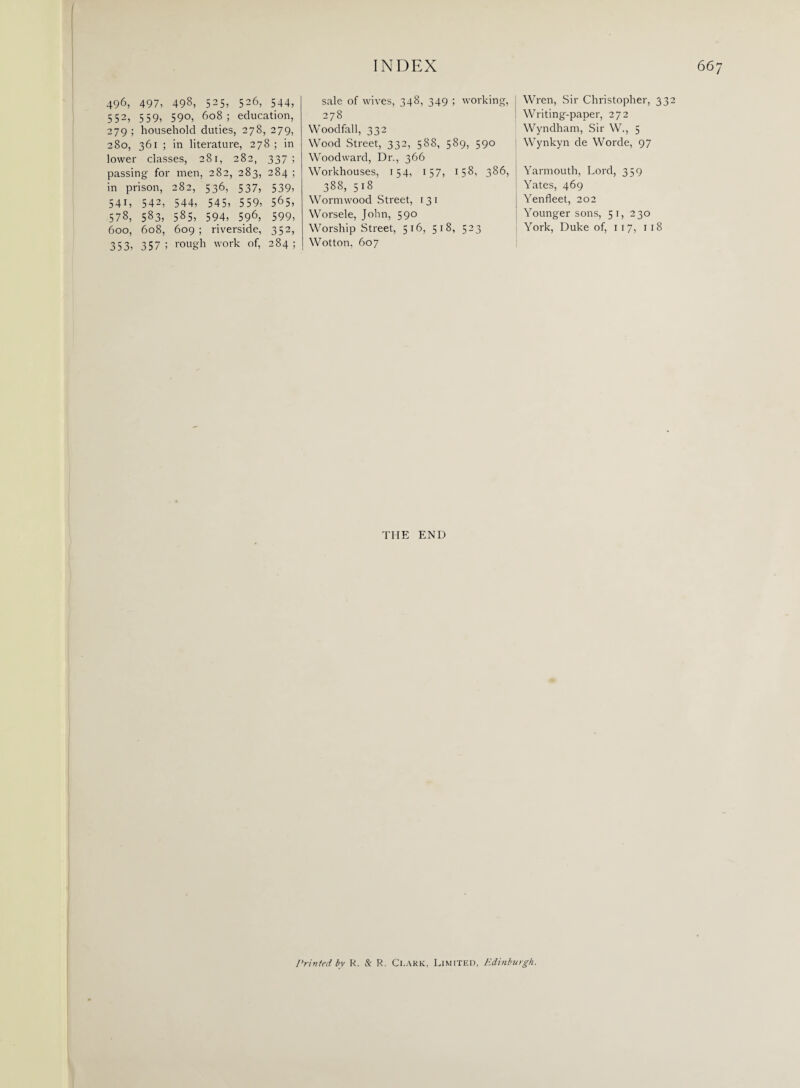 sale of wives, 348, 349 ; working, 278 Woodfall, 332 Wood Street, 332, 588, 589, 590 Woodward, Dr., 366 Workhouses, 154, 157, 158, 386, 388, 518 496, 497, 498, 525, 526, 544, 552, 559, 590, 608; education, 279 ; household duties, 278, 279, 280, 361 ; in literature, 278 ; in lower classes, 281, 282, 337; passing for men, 282, 283, 284; in prison, 282, 536, 537, 539, 541, 542, 544, 545, 559, 565, 578, 583, 585, 594, 596, 599, 600, 608, 609 ; riverside, 352, 353, 357; rough work of, 284; Wormwood Street, 13 1 Worsele, John, 590 Worship Street, 516, 518, 523 Wotton, 607 Wren, Sir Christopher, 332 Writing-paper, 272 Wyndham, Sir W., 5 Wynkyn de Worde, 97 Yarmouth, Lord, 359 Yates, 469 Yenfleet, 202 Younger sons, 51, 230 York, Duke of, 117, 118 THE END Printed by R. & R. Clark, Limited, Edinburgh.