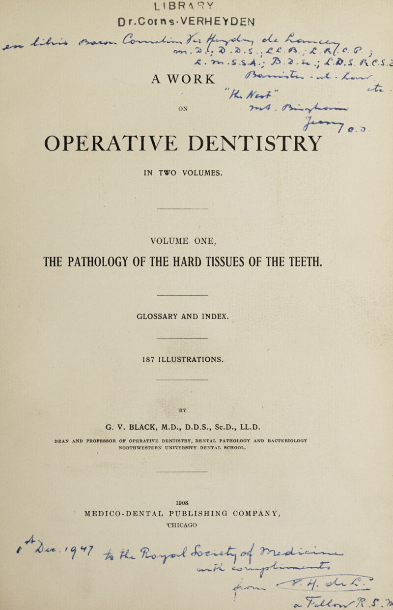 (f LIBR-VRY w» fy-— v . /• Z.Z JC* <*? *■ (P j X . >v, . S .S ^ /; ^ . 3 . ^ .; /\Z>, X. A .<*.$., -O^V-l A WORK ON X /fw *r a OPERATIVE DENTISTRY IN TWO VOLUMES. VOLUME ONE, THE PATHOLOGY OF THE HARD TISSUES OF THE TEETH. GLOSSARY AND INDEX. 187 ILLUSTRATIONS. G. V. BLACK, M.D., D.D.S., Sc.D., LL.D. DEAN AND PROFESSOR OF OPERATIVE DENTISTRY, DENTAL PATHOLOGY AND BACTERIOLOGY NORTHWESTERN UNIVERSITY DENTAL SCHOOL. 1908. MEDICO-DENTAL PUBLISHING COMPANY, CHICAGO vL n t ^ . ' V7 *PU 9^ -^J £> (A -w« - » ' » J • ;f— . *—O t jh- l A/. />- v/-W-.-^v ^. T ,T. V
