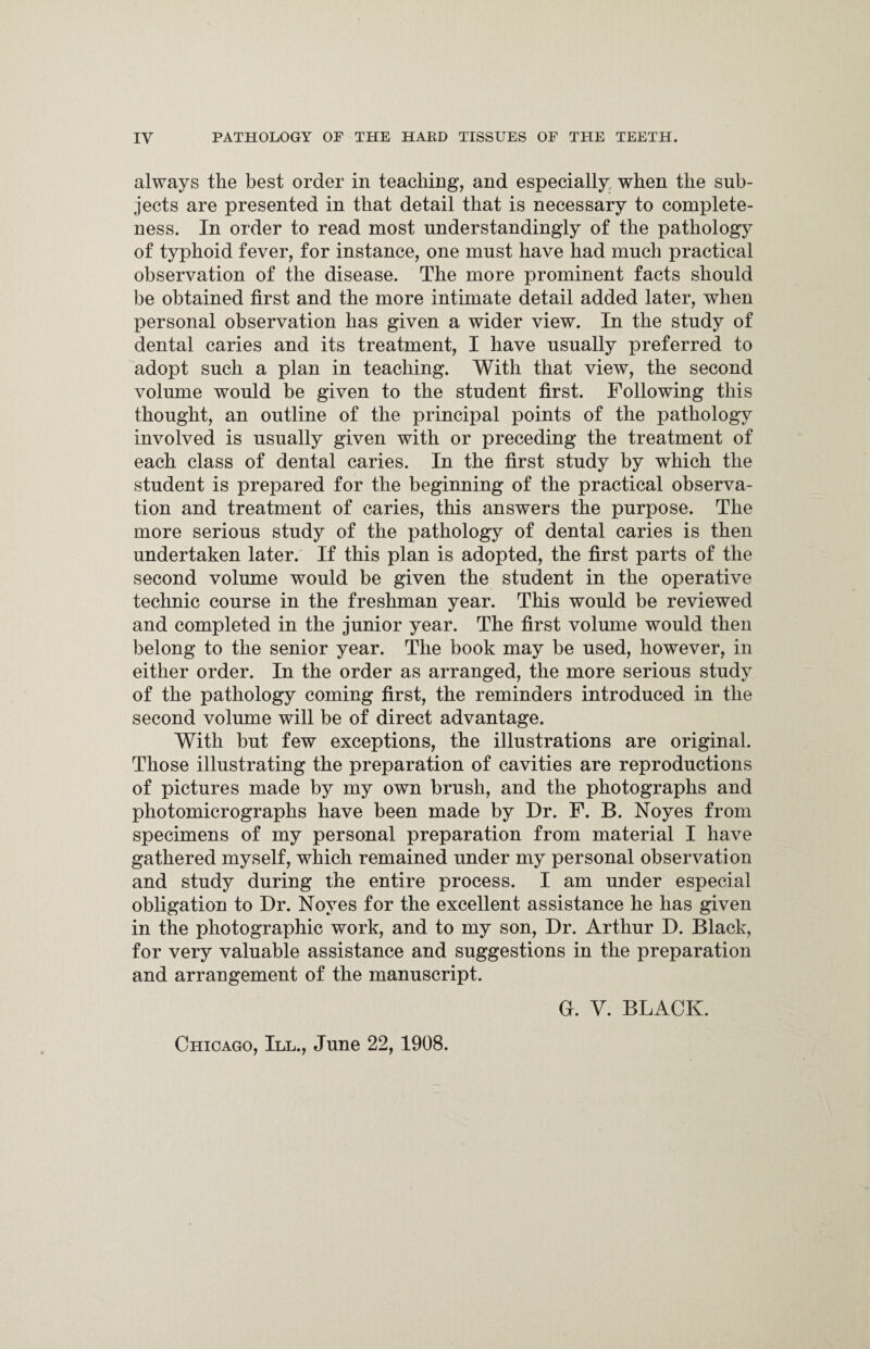 always the best order in teaching, and especially when the sub¬ jects are presented in that detail that is necessary to complete¬ ness. In order to read most understanding^ of the pathology of typhoid fever, for instance, one must have had much practical observation of the disease. The more prominent facts should be obtained first and the more intimate detail added later, when personal observation has given a wider view. In the study of dental caries and its treatment, I have usually preferred to adopt such a plan in teaching. With that view, the second volume would be given to the student first. Following this thought, an outline of the principal points of the pathology involved is usually given with or preceding the treatment of each class of dental caries. In the first study by which the student is prepared for the beginning of the practical observa¬ tion and treatment of caries, this answers the purpose. The more serious study of the pathology of dental caries is then undertaken later. If this plan is adopted, the first parts of the second volume would be given the student in the operative technic course in the freshman year. This would be reviewed and completed in the junior year. The first volume would then belong to the senior year. The book may be used, however, in either order. In the order as arranged, the more serious study of the pathology coming first, the reminders introduced in the second volume will be of direct advantage. With but few exceptions, the illustrations are original. Those illustrating the preparation of cavities are reproductions of pictures made by my own brush, and the photographs and photomicrographs have been made by Dr. F. B. Noyes from specimens of my personal preparation from material I have gathered myself, which remained under my personal observation and study during the entire process. I am under especial obligation to Dr. Noyes for the excellent assistance he has given in the photographic work, and to my son, Dr. Arthur D. Black, for very valuable assistance and suggestions in the preparation and arrangement of the manuscript. Chicago, III., June 22, 1908. G. V. BLACK.