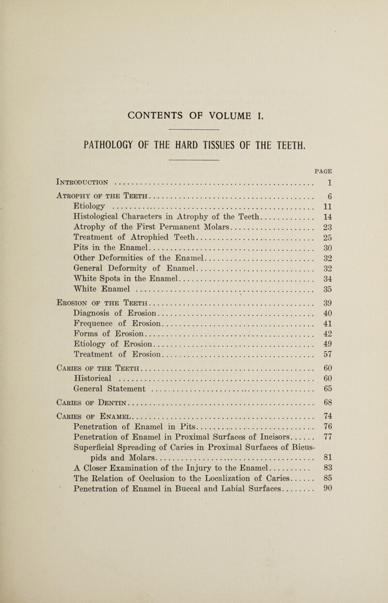 PATHOLOGY OF THE HARD TISSUES OF THE TEETH. PAGE Introduction . 1 Atrophy of the Teeth. 6 Etiology . 11 Histological Characters in Atrophy of the Teeth. 14 Atrophy of the First Permanent Molars. 23 Treatment of Atrophied Teeth. 25 Pits in the Enamel. 30 Other Deformities of the Enamel. 32 General Deformity of Enamel. 32 White Spots in the Enamel. 34 WTrite Enamel ... 35 Erosion of the Teeth. 39 Diagnosis of Erosion. 40 Frequence of Erosion. 41 Forms of Erosion. 42 Etiology of Erosion. 49 Treatment of Erosion. 57 Caries of the Teeth. 60 Historical . 60 General Statement . 65 Caries of Dentin. 68 Caries of Enamel. 74 Penetration of Enamel in Pits. 76 Penetration of Enamel in Proximal Surfaces of Incisors. 77 Superficial Spreading of Caries in Proximal Surfaces of Bicus¬ pids and Molars. 81 A Closer Examination of the Injury to the Enamel. 83 The Relation of Occlusion to the Localization of Caries. 85 Penetration of Enamel in Buccal and Labial Surfaces. 90