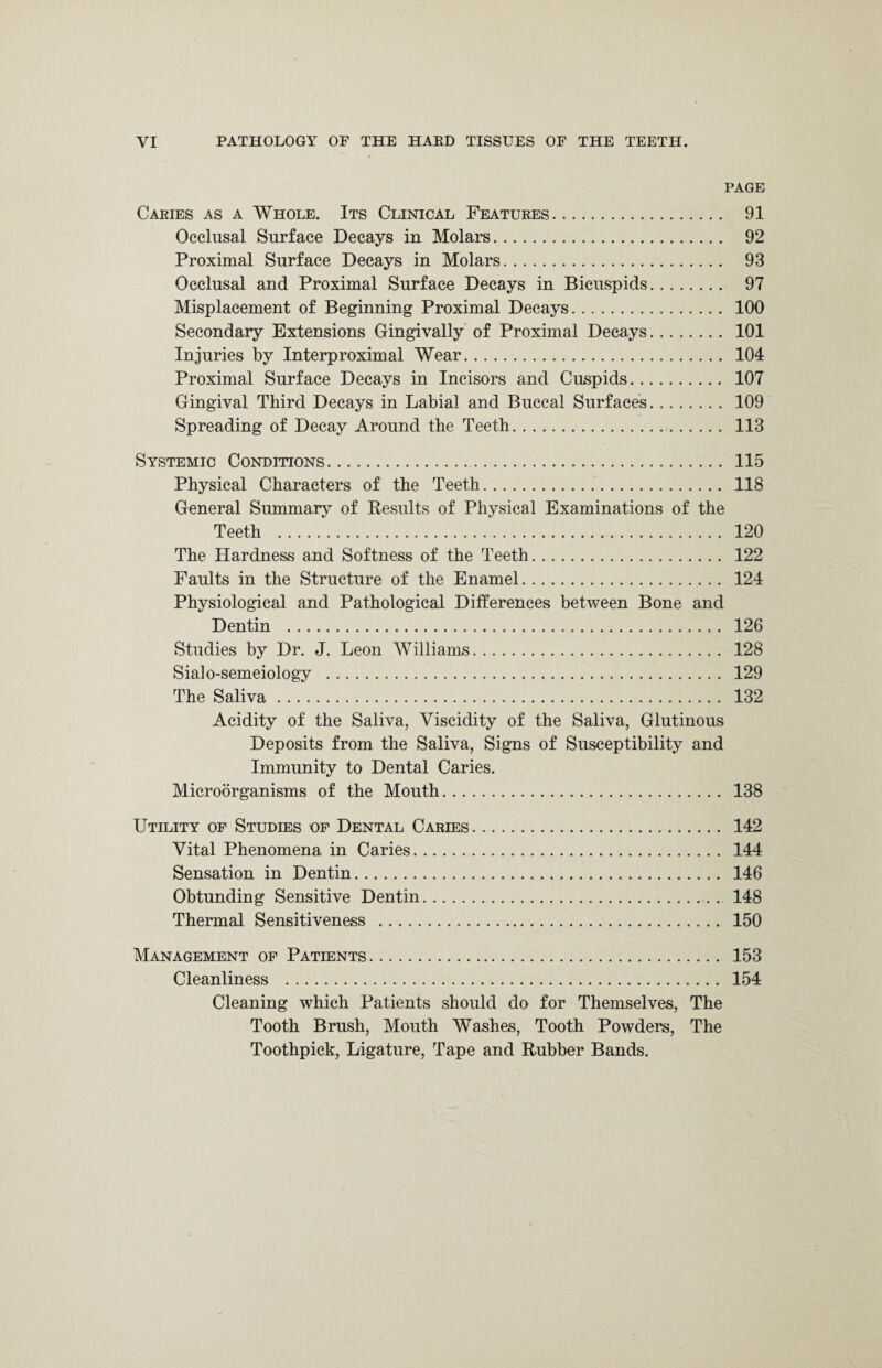 PAGE Caries as a Whole. Its Clinical Features. 91 Occlusal Surface Decays in Molars. 92 Proximal Surface Decays in Molars. 93 Occlusal and Proximal Surface Decays in Bicuspids. 97 Misplacement of Beginning Proximal Decays. 100 Secondary Extensions Gingivally of Proximal Decays. 101 Injuries by Interproximal Wear. 104 Proximal Surface Decays in Incisors and Cuspids. 107 Gingival Third Decays in Labial and Buccal Surfaces. 109 Spreading of Decay Around the Teeth. 113 Systemic Conditions. 115 Physical Characters of the Teeth. 118 General Summary of Results of Physical Examinations of the Teeth . 120 The Hardness and Softness of the Teeth. 122 Faults in the Structure of the Enamel. 124 Physiological and Pathological Differences between Bone and Dentin . 126 Studies by Dr. J. Leon Williams. 128 Sialo-semeiology . 129 The Saliva. 132 Acidity of the Saliva, Viscidity of the Saliva, Glutinous Deposits from the Saliva, Signs of Susceptibility and Immunity to Dental Caries. Microorganisms of the Mouth. 138 Utility of Studies of Dental Caries. 142 Vital Phenomena in Caries. 144 Sensation in Dentin. 146 Obtunding Sensitive Dentin. 148 Thermal Sensitiveness . 150 Management of Patients. 153 Cleanliness . 154 Cleaning which Patients should do for Themselves, The Tooth Brush, Mouth Washes, Tooth Powders, The Toothpick, Ligature, Tape and Rubber Bands.