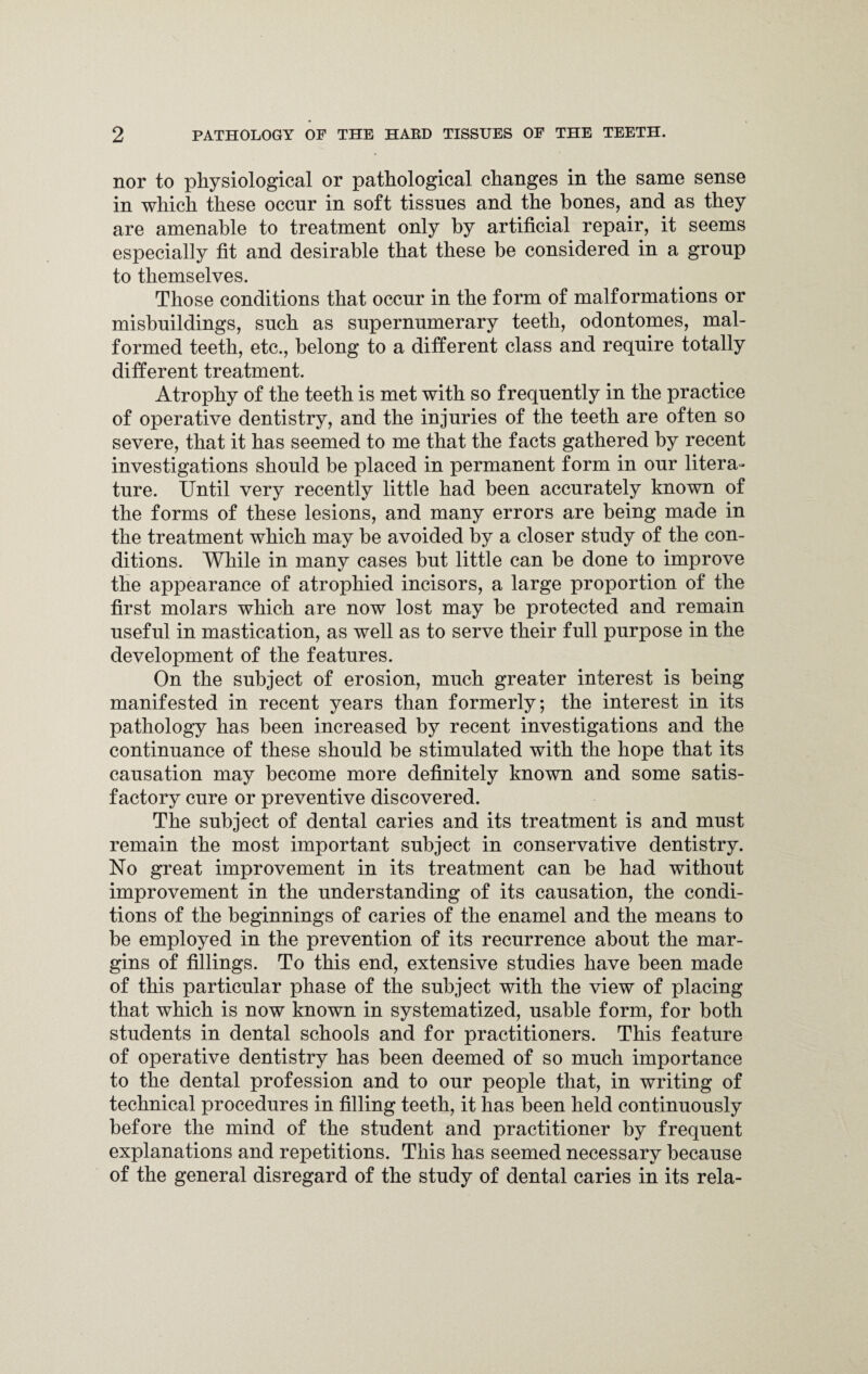 nor to physiological or pathological changes in the same sense in which these occur in soft tissues and the hones, and as they are amenable to treatment only by artificial repair, it seems especially fit and desirable that these be considered in a group to themselves. Those conditions that occur in the form of malformations or misbuildings, such as supernumerary teeth, odontomes, mal¬ formed teeth, etc., belong to a different class and require totally different treatment. Atrophy of the teeth is met with so frequently in the practice of operative dentistry, and the injuries of the teeth are often so severe, that it has seemed to me that the facts gathered by recent investigations should be placed in permanent form in our litera¬ ture. Until very recently little had been accurately known of the forms of these lesions, and many errors are being made in the treatment which may be avoided by a closer study of the con¬ ditions. While in many cases but little can be done to improve the appearance of atrophied incisors, a large proportion of the first molars which are now lost may be protected and remain useful in mastication, as well as to serve their full purpose in the development of the features. On the subject of erosion, much greater interest is being manifested in recent years than formerly; the interest in its pathology has been increased by recent investigations and the continuance of these should be stimulated with the hope that its causation may become more definitely known and some satis¬ factory cure or preventive discovered. The subject of dental caries and its treatment is and must remain the most important subject in conservative dentistry. No great improvement in its treatment can be had without improvement in the understanding of its causation, the condi¬ tions of the beginnings of caries of the enamel and the means to be employed in the prevention of its recurrence about the mar¬ gins of fillings. To this end, extensive studies have been made of this particular phase of the subject with the view of placing that which is now known in systematized, usable form, for both students in dental schools and for practitioners. This feature of operative dentistry has been deemed of so much importance to the dental profession and to our people that, in writing of technical procedures in filling teeth, it has been held continuously before the mind of the student and practitioner by frequent explanations and repetitions. This has seemed necessary because of the general disregard of the study of dental caries in its rela-