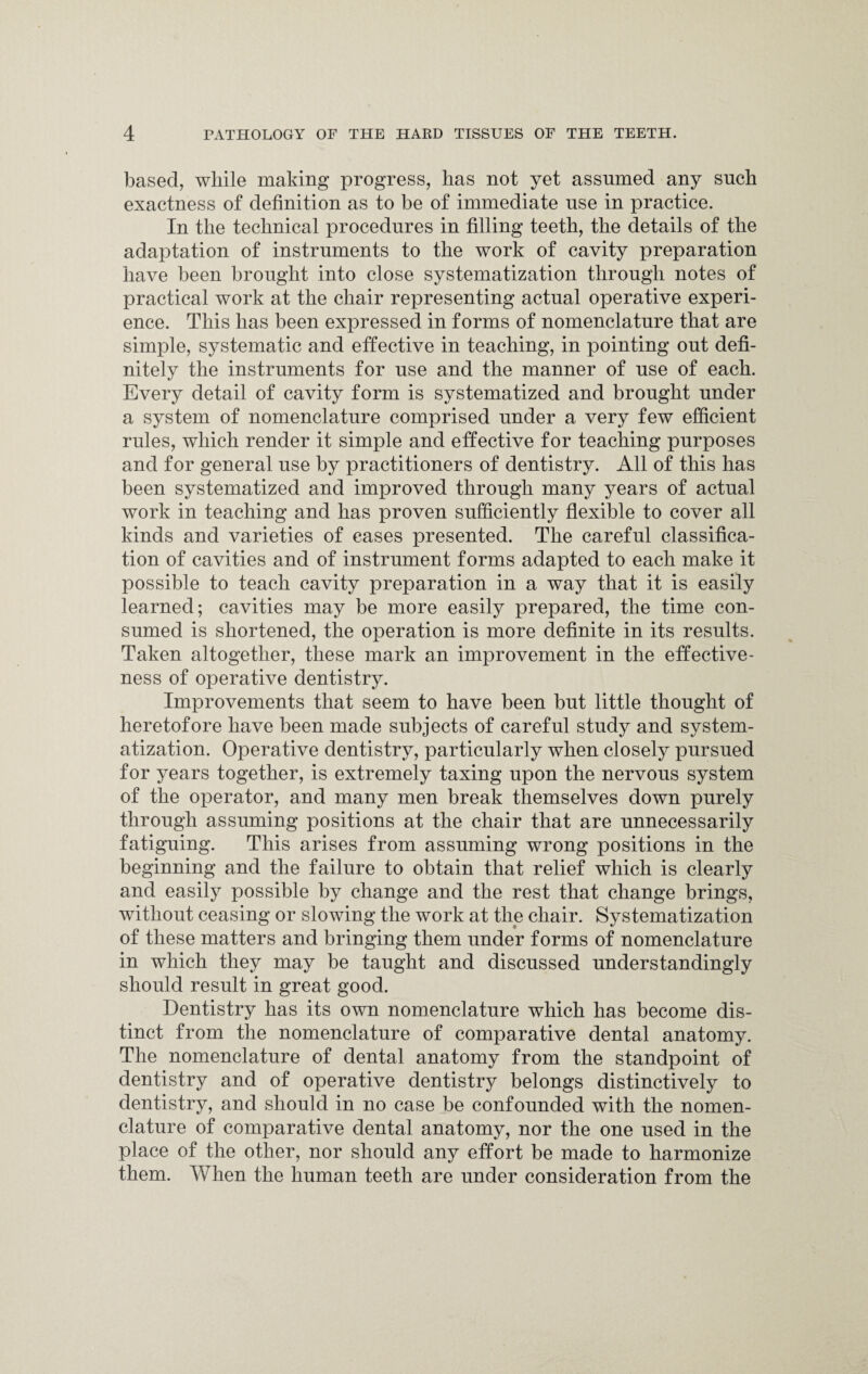 based, while making progress, has not yet assumed any such exactness of definition as to be of immediate use in practice. In the technical procedures in filling teeth, the details of the adaptation of instruments to the work of cavity preparation have been brought into close systematization through notes of practical work at the chair representing actual operative experi¬ ence. This has been expressed in forms of nomenclature that are simple, systematic and effective in teaching, in pointing out defi¬ nitely the instruments for use and the manner of use of each. Every detail of cavity form is systematized and brought under a system of nomenclature comprised under a very few efficient rules, which render it simple and effective for teaching purposes and for general use by practitioners of dentistry. All of this has been systematized and improved through many years of actual work in teaching and has proven sufficiently flexible to cover all kinds and varieties of cases presented. The careful classifica¬ tion of cavities and of instrument forms adapted to each make it possible to teach cavity preparation in a way that it is easily learned; cavities may be more easily prepared, the time con¬ sumed is shortened, the operation is more definite in its results. Taken altogether, these mark an improvement in the effective¬ ness of operative dentistry. Improvements that seem to have been but little thought of heretofore have been made subjects of careful study and system¬ atization. Operative dentistry, particularly when closely pursued for years together, is extremely taxing upon the nervous system of the operator, and many men break themselves down purely through assuming positions at the chair that are unnecessarily fatiguing. This arises from assuming wrong positions in the beginning and the failure to obtain that relief which is clearly and easily possible by change and the rest that change brings, without ceasing or slowing the work at the chair. Systematization of these matters and bringing them under forms of nomenclature in which they may be taught and discussed understandingly should result in great good. Dentistry has its own nomenclature which has become dis¬ tinct from the nomenclature of comparative dental anatomy. The nomenclature of dental anatomy from the standpoint of dentistry and of operative dentistry belongs distinctively to dentistry, and should in no case be confounded with the nomen¬ clature of comparative dental anatomy, nor the one used in the place of the other, nor should any effort be made to harmonize them. When the human teeth are under consideration from the