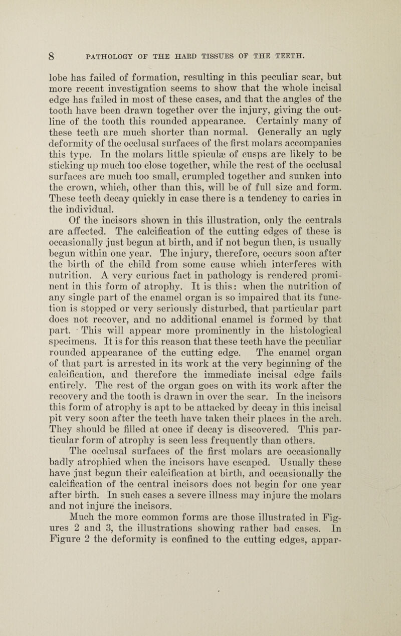 lobe has failed of formation, resulting in this peculiar scar, but more recent investigation seems to show that the whole incisal edge has failed in most of these cases, and that the angles of the tooth have been drawn together over the injury, giving the out¬ line of the tooth this rounded appearance. Certainly many of these teeth are much shorter than normal. Generally an ugly deformity of the occlusal surfaces of the first molars accompanies this type. In the molars little spiculse of cusps are likely to be sticking up much too close together, while the rest of the occlusal surfaces are much too small, crumpled together and sunken into the crown, which, other than this, will be of full size and form. These teeth decay quickly in case there is a tendency to caries in the individual. Of the incisors shown in this illustration, only the centrals are affected. The calcification of the cutting edges of these is occasionally just begun at birth, and if not begun then, is usually begun within one year. The injury, therefore, occurs soon after the birth of the child from some cause which interferes with nutrition. A very curious fact in pathology is rendered promi¬ nent in this form of atrophy. It is this: when the nutrition of any single part of the enamel organ is so impaired that its func¬ tion is stopped or very seriously disturbed, that particular part does not recover, and no additional enamel is formed by that part. • This will appear more prominently in the histological specimens. It is for this reason that these teeth have the peculiar rounded appearance of the cutting edge. The enamel organ of that part is arrested in its work at the very beginning of the calcification, and therefore the immediate incisal edge fails entirely. The rest of the organ goes on with its work after the recovery and the tooth is drawn in over the scar. In the incisors this form of atrophy is apt to be attacked by decay in this incisal pit very soon after the teeth have taken their places in the arch. They should be filled at once if decay is discovered. This par¬ ticular form of atrophy is seen less frequently than others. The occlusal surfaces of the first molars are occasionally badly atrophied when the incisors have escaped. Usually these have just begun their calcification at birth, and occasionally the calcification of the central incisors does not begin for one year after birth. In such cases a severe illness may injure the molars and not injure the incisors. Much the more common forms are those illustrated in Fig¬ ures 2 and 3, the illustrations showing rather bad cases. In Figure 2 the deformity is confined to the cutting edges, appar-
