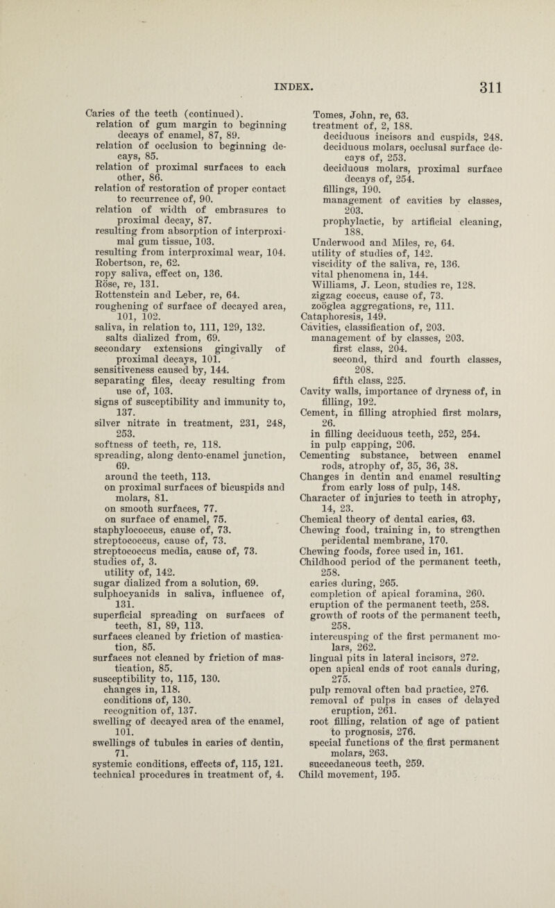 Caries of the teeth (continued). relation of gum margin to beginning decays of enamel, 87, 89. relation of occlusion to beginning de¬ cays, 85. relation of proximal surfaces to each other, 86. relation of restoration of proper contact to recurrence of, 90. relation of width of embrasures to proximal decay, 87. resulting from absorption of interproxi- mal gum tissue, 103. resulting from interproximal wear, 104. Robertson, re, 62. ropy saliva, effect on, 136. Rose, re, 131. Rottenstein and Leber, re, 64. roughening of surface of decayed area, 101, 102. saliva, in relation to, 111, 129, 132. salts dialized from, 69. secondary extensions gingivally of proximal decays, 101. sensitiveness caused by, 144. separating files, decay resulting from use of, 103. signs of susceptibility and immunity to, 137. silver nitrate in treatment, 231, 248, 253. softness of teeth, re, 118. spreading, along dento-enamel junction, 69. around the teeth, 113. on proximal surfaces of bicuspids and molars, 81. on smooth surfaces, 77. on surface of enamel, 75. staphylococcus, cause of, 73. streptococcus, cause of, 73. streptococcus media, cause of, 73. studies of, 3. utility of, 142. sugar dialized from a solution, 69. sulphoeyanids in saliva, influence of, 131. superficial spreading on surfaces of teeth, 81, 89, 113. surfaces cleaned by friction of mastica¬ tion, 85. surfaces not cleaned by friction of mas¬ tication, 85. susceptibility to, 115, 130. changes in, 118. conditions of, 130. recognition of, 137. swelling of decayed area of the enamel, 101. swellings of tubules in caries of dentin, 71. systemic conditions, effects of, 115, 121. technical procedures in treatment of, 4. Tomes, John, re, 63. treatment of, 2, 188. deciduous incisors and cuspids, 248. deciduous molars, occlusal surface de¬ cays of, 253. deciduous molars, proximal surface decays of, 254. fillings, 190. management of cavities by classes, 203. prophylactic, by artificial cleaning, 188. Underwood and Miles, re, 64. utility of studies of, 142. viscidity of the saliva, re, 136. vital phenomena in, 144. Williams, J. Leon, studies re, 128. zigzag coccus, cause of, 73. zooglea aggregations, re, 111. Cataphoresis, 149. Cavities, classification of, 203. management of by classes, 203. first class, 204. second, third and fourth classes, 208. fifth class, 225. Cavity walls, importance of dryness of, in filling, 192. Cement, in filling atrophied first molars, 26. in filling deciduous teeth, 252, 254. in pulp capping, 206. Cementing substance, between enamel rods, atrophy of, 35, 36, 38. Changes in dentin and enamel resulting from early loss of pulp, 148. Character of injuries to teeth in atrophy, 14, 23. Chemical theory of dental caries, 63. Chewing food, training in, to strengthen peridental membrane, 170. Chewing foods, force used in, 161. Childhood period of the permanent teeth, 258. caries during, 265. completion of apical foramina, 260. eruption of the permanent teeth, 258. growth of roots of the permanent teeth, 258. intercusping of the first permanent mo¬ lars, 262. lingual pits in lateral incisors, 272. open apical ends of root canals during, 275. pulp removal often bad practice, 276. removal of pulps in cases of delayed eruption, 261. root filling, relation of age of patient to prognosis, 276. special functions of the first permanent molars, 263. succedaneous teeth, 259. Child movement, 195.