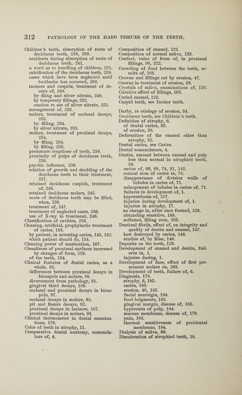 Children’s teeth, absorption of roots of deciduous teeth, 238, 239. accidents during absorption of roots of deciduous teeth, 241. a word as to handling of children, 251. calcification of the deciduous teeth, 238. cases which have been neglected until toothache has occurred, 256. incisors and cuspids, treatment of de¬ cays of, 248. by filing and silver nitrate, 248. by temporary fillings, 252. caution re use of silver nitrate, 251. management of, 235. molars, treatment of occlusal decays, 253. by filling, 254. by silver nitrate, 253. molars, treatment of proximal decays, 254. by filing, 254. by filling, 255. premature eruptions of teeth, 238. proximity of pulps of deciduous teeth, 256. psychic influence, 236. relation of growth and shedding of the deciduous teeth to their treatment, 237. retained deciduous cuspids, treatment of, 245. retained deciduous molars, 245. roots of deciduous teeth may be filled, when, 239. treatment of, 247. treatment of neglected cases, 256. use of X-ray in treatment, 246. Classification of cavities, 203. Cleaning, artificial, prophylactic treatment of caries, 188. by patient, in arresting caries, 143, 182. which patient should do, 154. Cleaning power of mastication, 167. Cleanliness of proximal surfaces increased by changes of form, 219. of the teeth, 154. Clinical features of dental caries, as a whole, 91. differences between proximal decays in bicuspids and molars, 98. divorcement from pathology, 91. gingival third decays, 109. occlusal and proximal decays in bicus¬ pids, 97. occlusal decays in molars, 92. pit and fissure decays, 92. proximal decays in incisors, 107. proximal decays in molars, 93. Clinical thermometer in dental examina¬ tions, 178. Color of teeth in atrophy, 11. Comparative dental anatomy, nomencla¬ ture of, 4. Composition of enamel, 122. Composition of normal saliva, 133. Contact, value of form of, in proximal fillings, 90, 222. Crowding of food between the teeth, re¬ sults of, 103. Crowns and fillings cut by erosion, 47. Crowns in treatment of erosion, 58. Crystals of saliva, examinations of, 130. Curative effect of fillings, 193. Curled enamel, 123. Cuspid teeth, see Incisor teeth. Darby, re etiology of erosion, 54. Deciduous teeth, see Children’s teeth. Definition of atrophy, 6. of dental caries, 65. of erosion, 39. Deformities of the enamel other than atrophy, 32. Dental caries, see Caries. Dental nomenclature, 4. Dentin, amount between enamel and pulp less than normal in atrophied teeth, 24. caries of, 66, 68, 74, 91, 142. conical area of caries in, 70. disappearance of division walls of tubules in caries of, 71. enlargement of tubules in caries of, 71. failures in development of, 1. hyperesthesia of, 217. injuries during development of, 1. injuries in atrophy, 17. no change in, after once formed, 128. obtunding sensitive, 148. softened, filling over, 205. Dentinal fibrils, effect of, on integrity and quality of dentin and enamel, 147. how destroyed by caries, 148. studies of, by Rose, 146. Deposits on the teeth, 129. Development of enamel and dentin, fail¬ ures in, 1. injuries during, 1. Development of face, effect of first per¬ manent molars on, 263. Development of teeth, failure of, 6. Diagnosis, 178. atrophy, 6, 185. caries, 180. erosion, 40, 185. facial neuralgia, 184. food lodgments, 183. gingival margin, disease of, 185. hyperemia of pulp, 184. mucous membrane, disease of, 179. pain, 183. thermal sensitiveness of peridental membrane, 184. Dialysis of saliva, 69. Discoloration of atrophied teeth, 18.