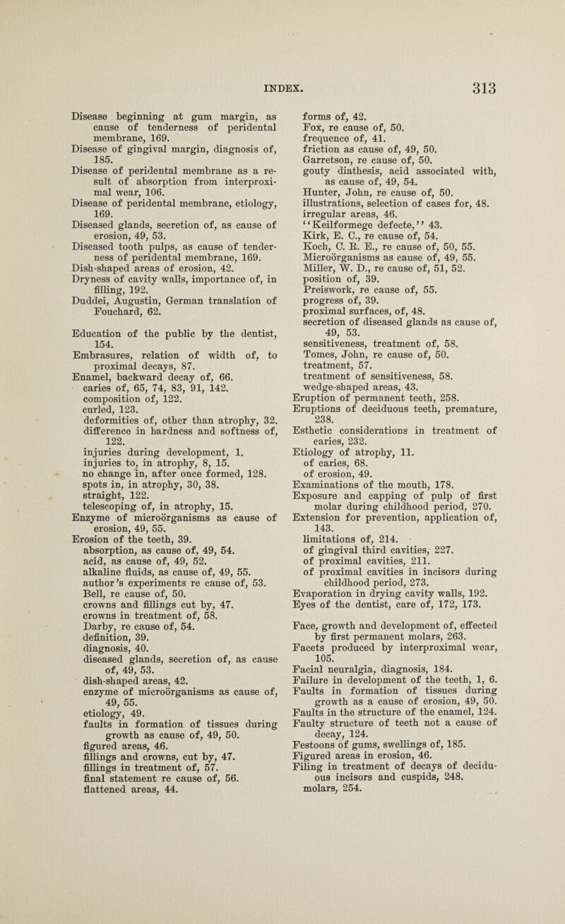 Disease beginning at gum margin, as cause of tenderness of peridental membrane, 169. Disease of gingival margin, diagnosis of, 185. Disease of peridental membrane as a re¬ sult of absorption from interproxi- mal wear, 106. Disease of peridental membrane, etiology, 169. Diseased glands, secretion of, as cause of erosion, 49, 53. Diseased tooth pulps, as cause of tender¬ ness of peridental membrane, 169. Dish-shaped areas of erosion, 42. Dryness of cavity walls, importance of, in filling, 192. Duddei, Augustin, German translation of Fouchard, 62. Education of the public by the dentist, 154. Embrasures, relation of width of, to proximal decays, 87. Enamel, backward decay of, 66. caries of, 65, 74, 83, 91, 142. composition of, 122. curled, 123. deformities of, other than atrophy, 32. difference in hardness and softness of, 122. injuries during development, 1. injuries to, in atrophy, 8, 15. no change in, after once formed, 128. spots in, in atrophy, 30, 38. straight, 122. telescoping of, in atrophy, 15. Enzyme of microorganisms as cause of erosion, 49, 55. Erosion of the teeth, 39. absorption, as cause of, 49, 54. acid, as cause of, 49, 52. alkaline fluids, as cause of, 49, 55. author’s experiments re cause of, 53. Bell, re cause of, 50. crowns and fillings cut by, 47. crowns in treatment of, 58. Darby, re cause of, 54. definition, 39. diagnosis, 40. diseased glands, secretion of, as cause of, 49, 53. dish-shaped areas, 42. enzyme of microorganisms as cause of, 49, 55. etiology, 49. faults in formation of tissues during growth as cause of, 49, 50. figured areas, 46. fillings and crowns, cut by, 47. fillings in treatment of, 57. final statement re cause of, 56. flattened areas, 44. forms of, 42. Fox, re cause of, 50. frequence of, 41. friction as cause of, 49, 50. Garretson, re cause of, 50. gouty diathesis, acid associated with, as cause of, 49, 54. Hunter, John, re cause of, 50. illustrations, selection of cases for, 48. irregular areas, 46. 1 ‘ Keilformege defecte, ” 43. Kirk, E. C., re cause of, 54. Koch, C. R. E., re cause of, 50, 55. Microorganisms as cause of, 49, 55. Miller, W. D., re cause of, 51, 52. position of, 39. Preiswork, re cause of, 55. progress of, 39. proximal surfaces, of, 48. secretion of diseased glands as cause of, 49, 53. sensitiveness, treatment of, 58. Tomes, John, re cause of, 50. treatment, 57. treatment of sensitiveness, 58. wedge-shaped areas, 43. Eruption of permanent teeth, 258. Eruptions of deciduous teeth, premature, 238. Esthetic considerations in treatment of caries, 232. Etiology of atrophy, 11. of caries, 68. of erosion, 49. Examinations of the mouth, 178. Exposure and capping of pulp of first molar during childhood period, 270. Extension for prevention, application of, 143. limitations of, 214. of gingival third cavities, 227. of proximal cavities, 211. of proximal cavities in incisors during childhood period, 273. Evaporation in drying cavity walls, 192. Eyes of the dentist, care of, 172, 173. Face, growth and development of, effected lay first permanent molars, 263. Facets produced by interproximal wear, 105. Facial neuralgia, diagnosis, 184. Failure in development of the teeth, 1, 6. Faults in formation of tissues during growth as a cause of erosion, 49, 50. Faults in the structure of the enamel, 124. Faulty structure of teeth not a cause of decay, 124. Festoons of gums, swellings of, 185. Figured areas in erosion, 46. Filing in treatment of decays of decidu¬ ous incisors and cuspids, 248. molars, 254.