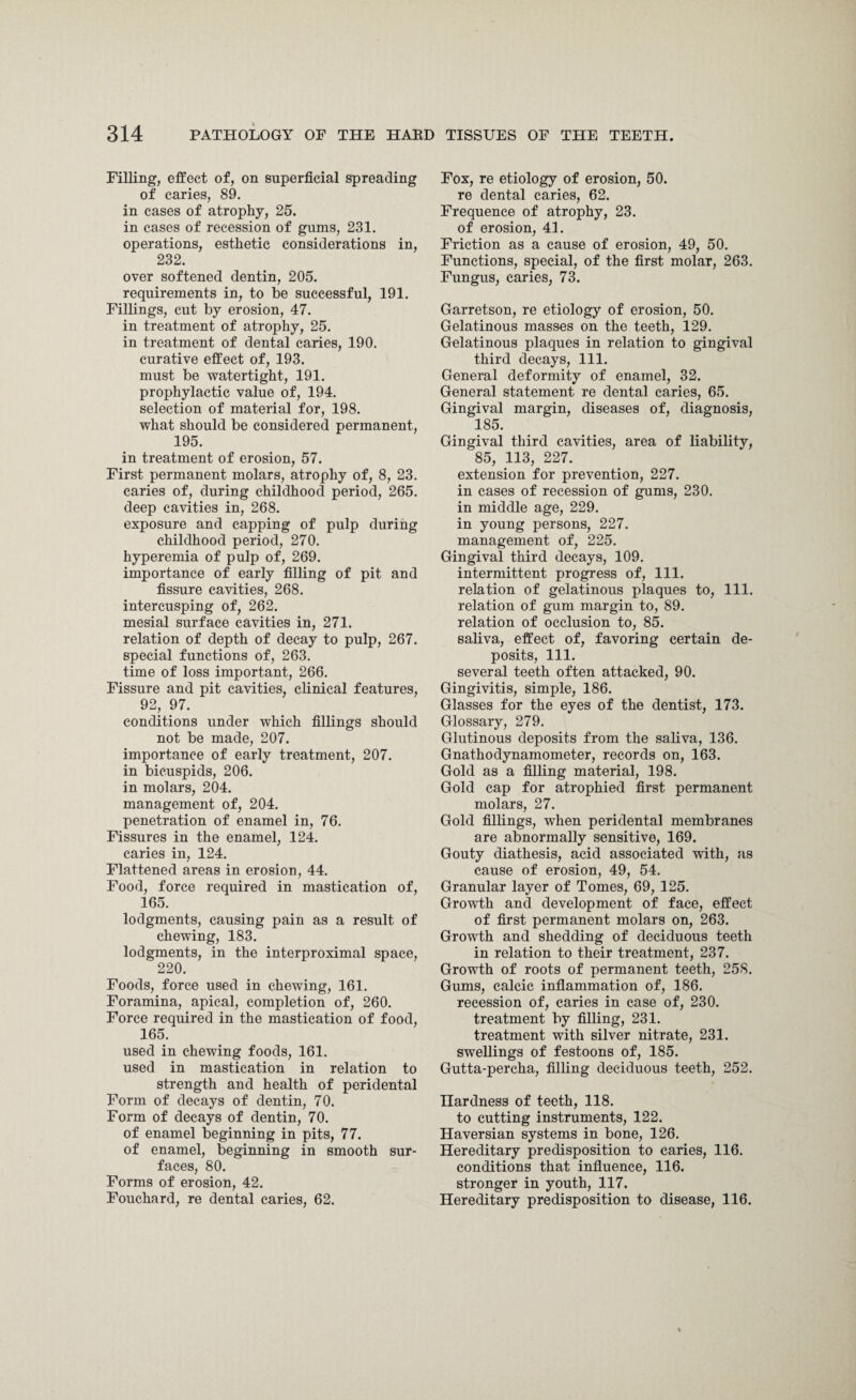 Filling, effect of, on superficial spreading of caries, 89. in cases of atrophy, 25. in cases of recession of gums, 231. operations, esthetic considerations in, 232. over softened dentin, 205. requirements in, to be successful, 191. Fillings, cut by erosion, 47. in treatment of atrophy, 25. in treatment of dental caries, 190. curative effect of, 193. must be watertight, 191. prophylactic value of, 194. selection of material for, 198. what should be considered permanent, 195. in treatment of erosion, 57. First permanent molars, atrophy of, 8, 23. caries of, during childhood period, 265. deep cavities in, 268. exposure and capping of pulp during childhood period, 270. hyperemia of pulp of, 269. importance of early filling of pit and fissure cavities, 268. intercusping of, 262. mesial surface cavities in, 271. relation of depth of decay to pulp, 267. special functions of, 263. time of loss important, 266. Fissure and pit cavities, clinical features, 92, 97. conditions under which fillings should not be made, 207. importance of early treatment, 207. in bicuspids, 206. in molars, 204. management of, 204. penetration of enamel in, 76. Fissures in the enamel, 124. caries in, 124. Flattened areas in erosion, 44. Food, force required in mastication of, 165. lodgments, causing pain as a result of chewing, 183. lodgments, in the interproximal space, 220. Foods, force used in chewing, 161. Foramina, apical, completion of, 260. Force required in the mastication of food, 165. used in chewing foods, 161. used in mastication in relation to strength and health of peridental Form of decays of dentin, 70. Form of decays of dentin, 70. of enamel beginning in pits, 77. of enamel, beginning in smooth sur¬ faces, 80. Forms of erosion, 42. Fouchard, re dental caries, 62. Fox, re etiology of erosion, 50. re dental caries, 62. Frequence of atrophy, 23. of erosion, 41. Friction as a cause of erosion, 49, 50. Functions, special, of the first molar, 263. Fungus, caries, 73. Garretson, re etiology of erosion, 50. Gelatinous masses on the teeth, 129. Gelatinous plaques in relation to gingival third decays, 111. General deformity of enamel, 32. General statement re dental caries, 65. Gingival margin, diseases of, diagnosis, 185. Gingival third cavities, area of liability, 85, 113, 227. extension for prevention, 227. in cases of recession of gums, 230. in middle age, 229. in young persons, 227. management of, 225. Gingival third decays, 109. intermittent progress of, 111. relation of gelatinous plaques to, 111. relation of gum margin to, 89. relation of occlusion to, 85. saliva, effect of, favoring certain de¬ posits, 111. several teeth often attacked, 90. Gingivitis, simple, 186. Glasses for the eyes of the dentist, 173. Glossary, 279. Glutinous deposits from the saliva, 136. Gnathodynamometer, records on, 163. Gold as a filling material, 198. Gold cap for atrophied first permanent molars, 27. Gold fillings, when peridental membranes are abnormally sensitive, 169. Gouty diathesis, acid associated with, as cause of erosion, 49, 54. Granular layer of Tomes, 69, 125. Growth and development of face, effect of first permanent molars on, 263. Growth and shedding of deciduous teeth in relation to their treatment, 237. Growth of roots of permanent teeth, 258. Gums, calcic inflammation of, 186. recession of, caries in case of, 230. treatment by filling, 231. treatment with silver nitrate, 231. swellings of festoons of, 185. Gutta-percha, filling deciduous teeth, 252. Hardness of teeth, 118. to cutting instruments, 122. Haversian systems in bone, 126. Hereditary predisposition to caries, 116. conditions that influence, 116. stronger in youth, 117. Hereditary predisposition to disease, 116.