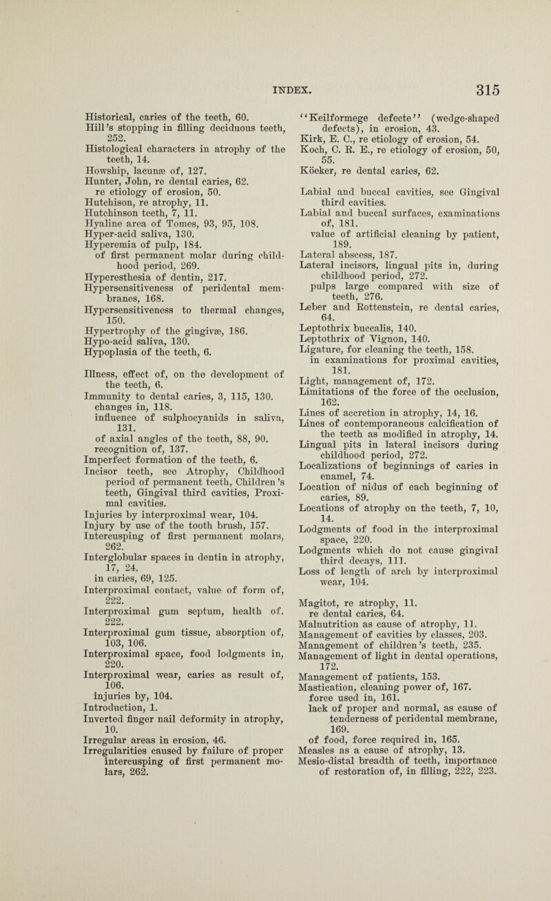 Historical, caries of the teeth, 60. Hill’s stopping in filling deciduous teeth, 252. Histological characters in atrophy of the teeth, 14. Howship, laeunaa of, 127. Hunter, John, re dental caries, 62. re etiology of erosion, 50. Hutchison, re atrophy, 11. Hutchinson teeth, 7, 11. Hyaline area of Tomes, 93, 95, 108. Hyper-acid saliva, 130. Hyperemia of pulp, 184. of first permanent molar during child¬ hood period, 269. Hyperesthesia of dentin, 217. Hypersensitiveness of peridental mem¬ branes, 168. Hypersensitiveness to thermal changes, 150. Hypertrophy of the gingivae, 186. Hypo-acid saliva, 130. Hypoplasia of the teeth, 6. Illness, effect of, on the development of the teeth, 6. Immunity to dental caries, 3, 115, 130. changes in, 118. influence of sulphocyanids in saliva, 131. of axial angles of the teeth, 88, 90. recognition of, 137. Imperfect formation of the teeth, 6. Incisor teeth, see Atrophy, Childhood period of permanent teeth, Children’s teeth, Gingival third cavities, Proxi¬ mal cavities. Injuries by interproximal wear, 104. Injury by use of the tooth brush, 157. Intercusping of first permanent molars, 262. Interglobular spaces in dentin in atrophy, 17, 24. in caries, 69, 125. Interproximal contact, value of form of, 222. Interproximal gum septum, health of. 222. Interproximal gum tissue, absorption of, 103, 106. Interproximal space, food lodgments in, 220. Interproximal wear, caries as result of, 106. injuries by, 104. Introduction, 1. Inverted finger nail deformity in atrophy, 10. Irregular areas in erosion, 46. Irregularities caused by failure of proper intercusping of first permanent mo¬ lars, 262. ‘i Keilf ormege def ecte ’ ’ (wedge-shaped defects), in erosion, 43. Kirk, E. C., re etiology of erosion, 54. Koch, C. E. E., re etiology of erosion, 50, 55. Koeker, re dental caries, 62. Labial and buccal cavities, see Gingival third cavities. Labial and buccal surfaces, examinations of, 181. value of artificial cleaning by patient, 189. Lateral abscess, 187. Lateral incisors, lingual pits in, during childhood period, 272. pulps large compared with size of teeth, 276. Leber and Eottenstein, re dental caries, 64. Leptothrix buccalis, 140. Leptothrix of Yignon, 140. Ligature, for cleaning the teeth, 158. in examinations for proximal cavities, 181. Light, management of, 172. Limitations of the force of the occlusion, 162. Lines of accretion in atrophy, 14, 16. Lines of contemporaneous calcification of the teeth as modified in atrophy, 14. Lingual pits in lateral incisors during childhood period, 272. Localizations of beginnings of caries in enamel, 74. Location of nidus of each beginning of caries, 89. Locations of atrophy on the teeth, 7, 10, 14. Lodgments of food in the interproximal space, 220. Lodgments which do not cause gingival third decays, 111. Loss of length of arch by interproximal wear, 104. Magitot, re atrophy, 11. re dental caries, 64. Malnutrition as cause of atrophy, 11. Management of cavities by classes, 203. Management of children’s teeth, 235. Management of light in dental operations, 172. Management of patients, 153. Mastication, cleaning power of, 167. force used in, 161. lack of proper and normal, as cause of tenderness of peridental membrane, 169. of food, force required in, 165. Measles as a cause of atrophy, 13. Mesio-distal breadth of teeth, importance of restoration of, in filling, 222, 223.