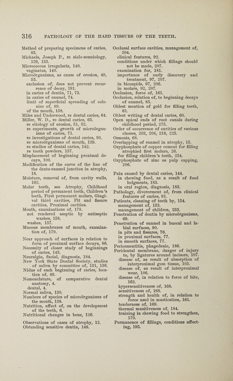 Method of preparing specimens of caries, 83. Michaels, Joseph P., re sialo-semeiology, 129, 133. Micrococcus irregularis, 140. vaginatus, 140. Microorganisms, as cause of erosion, 49, 55. exclusion of, does not prevent recur¬ rence of decay, 191. in caries of dentin, 71, 73. in caries of enamel, 74. limit of superficial spreading of colo¬ nies of, 89. of the mouth, 138. Miles and Underwood, re dental caries, 64. Miller, W. D., re dental caries, 65. re etiology of erosion, 51, 52. re experiments, growth of microorgan¬ isms of caries, 71. re investigations of dental caries, 91. re microorganisms of mouth, 139. re studies of dental caries, 142. re tooth powders, 157. Misplacement of beginning proximal de¬ cays, 100. Modification of the curve of the line of the dento-enamel junction in atrophy, 18. Moisture, removal of, from cavity walls, 192. Molar teeth, see Atrophy, Childhood period of permanent teeth, Children’s teeth, First permanent molars, Gingi¬ val third cavities, Pit and fissure cavities, Proximal cavities. Mouth, examinations of, 178. not rendered aseptic by antiseptic washes, 158. washes, 157. Mucous membranes of mouth, examina¬ tion of, 179. Near approach of surfaces in relation to form of proximal surface decays, 86. Necessity of closer study of beginnings of caries, 143. Neuralgia, facial, diagnosis, 184. New York State Dental Society, studies of saliva by committee of, 131, 136. Nidus of each beginning of caries, loca¬ tion of, 89. Nomenclature, of comparative dental anatomy, 4. dental, 4. Normal saliva, 130. Numbers of species of microorganisms of the mouth, 138. Nutrition, effect of, on the development of the teeth, 6. Nutritional changes in bone, 126. Observations of cases of atrophy, 12. Obtunding sensitive dentin, 148. Occlusal surface cavities, management of, 204. clinical features, 92. conditions under which fillings should not be made, 207. examination for, 181. importance of early discovery and treatment, 97, 207. in bicuspids, 97, 206. in molars, 92, 207. Occlusion, force of, 161. Occlusion, relation of, to beginning decays of enamel, 85. Oldest mention of gold for filling teeth, 61. Oldest writing of dental caries, 60. Open apical ends of root canals during childhood period, 275. Order of occurrence of cavities of various classes, 203, 208, 216, 225. Osmosis, 68. Overlapping of enamel in atrophy, 15. Oxyphosphate of copper cement for filling atrophied first molars, 26. for filling children’s teeth, 254. Oxyphosphate of zinc as pulp capping, 206. Pain caused by dental caries, 144. in chewing food, as a result of food lodgments, 183. in oral region, diagnosis, 183. Pathology, divorcement of, from clinical features of caries, 91. Patients, cleaning of teeth by, 154. management of, 153. management of children, 235. Penetration of dentin by microorganisms, 69. Penetration of enamel in buccal and la¬ bial surfaces, 90. in pits and fissures, 76. in proximal surfaces, 77. in smooth surfaces, 77. Pericementitis, phagedenic, 186. Peridental membrane, danger of injury to, by ligatures around incisors, 107. disease of, as result of absorption of interproximal gum tissue, 103. disease of, as result of interproximal wear, 106. disease of, in relation to force of bite, 162. hypersensitiveness of, 168. sensitiveness of, 168. strength and health of, in relation to force used in mastication, 161. tenderness of, 169. thermal sensitiveness of, 184. training in chewing food to strengthen, 170. Permanence of fillings, conditions affect¬ ing, 195.
